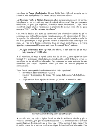 La música de Aram Khachaturian, Gayane Ballet Suite (Adagio), presagia nuevas
aventuras para aquel primate. Esa escena encierra un enorme misterio.
La Discovery rumbo a Júpiter. Impresiona. ¿Por qué esas dimensiones? En un viaje
interplanetario, ¿es necesaria una nave de más de cien metros? Hay que transportar
combustible, oxígeno, gas propelente, recambios, robots, ordenadores,… ¡ojo!, no se
encontrará ningún taller de reparaciones en el camino. En escenas como esta, me gusta
comparar “2001” con “La guerra de las galaxias”.
Casi toda la película está llena de simbolismos con connotación sexual, no en los
personajes, sino en los objetos (naves, planetas, puertas,..). El último motivo del film es
la reproducción y el nacimiento de un nuevo ser, desde la cópula, hasta la fecundación
del óvulo pasando por el viaje que debe recorrer el espermatozoide hasta llegar a su
meta. La vida en la Tierra posiblemente tenga un origen exobiológico, si la Tierra
fecundará otras zonas del Universo, sería como devolver el “favor” recibido.
30. ¿Qué condiciones debe soportar, ahí afuera, el ser humano, en un viaje
interplanetario? (54.00 min)
A esa velocidad, un viaje a Júpiter durará más de un año. ¿Cómo superar el factor
tiempo? Tres astronautas están hibernados. En el pasillo central de la nave se ven los
sarcófagos de los científicos hibernados. Para mantener su masa muscular los dos
astronautas que viajan “despiertos” tiene que tener un estricto programa de
entrenamiento.
En un futuro, ¿cómo podrá el ser humano realizar viajes espaciales?
• Hibernación de los astronautas (“2001”)
• Einstein y la contracción del tiempo (“El planeta de los simios”, F. Schaffner,
1968)
• Viajar a través de un Agujero de Gusano (“Contact”, R. Zemeckis, 1997)
Bowman haciendo footing dentro de la Discovery.
A esa velocidad, un viaje a Júpiter durará un año. La cabina es circular y gira a
velocidad constante, ¿por qué? Recuerda la cuestión 18. El astronautas David Bowman
aparece haciendo footing dentro de la Discovery. ¿Cómo superar el factor tiempo? En
el pasillo central de la nave se ven los sarcófagos de los científicos hibernados. Para
 