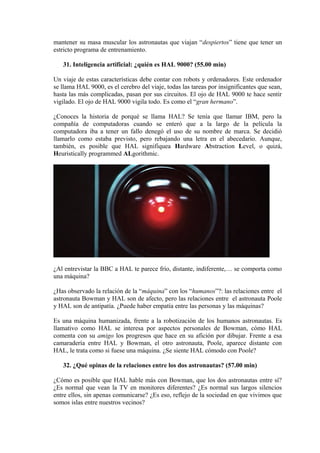 mantener su masa muscular los astronautas que viajan “despiertos” tiene que tener un
estricto programa de entrenamiento.
31. Inteligencia artificial: ¿quién es HAL 9000? (55.00 min)
Un viaje de estas características debe contar con robots y ordenadores. Este ordenador
se llama HAL 9000, es el cerebro del viaje, todas las tareas por insignificantes que sean,
hasta las más complicadas, pasan por sus circuitos. El ojo de HAL 9000 te hace sentir
vigilado. El ojo de HAL 9000 vigila todo. Es como el “gran hermano”.
¿Conoces la historia de porqué se llama HAL? Se tenía que llamar IBM, pero la
compañía de computadoras cuando se enteró que a la largo de la película la
computadora iba a tener un fallo denegó el uso de su nombre de marca. Se decidió
llamarlo como estaba previsto, pero rebajando una letra en el abecedario. Aunque,
también, es posible que HAL signifiquea Hardware Abstraction Level, o quizá,
Heuristically programmed ALgorithmic.
¿Al entrevistar la BBC a HAL te parece frío, distante, indiferente,… se comporta como
una máquina?
¿Has observado la relación de la “máquina” con los “humanos”?: las relaciones entre el
astronauta Bowman y HAL son de afecto, pero las relaciones entre el astronauta Poole
y HAL son de antipatía. ¿Puede haber empatía entre las personas y las máquinas?
Es una máquina humanizada, frente a la robotización de los humanos astronautas. Es
llamativo como HAL se interesa por aspectos personales de Bowman, cómo HAL
comenta con su amigo los progresos que hace en su afición por dibujar. Frente a esa
camaradería entre HAL y Bowman, el otro astronauta, Poole, aparece distante con
HAL, le trata como si fuese una máquina. ¿Se siente HAL cómodo con Poole?
32. ¿Qué opinas de la relaciones entre los dos astronautas? (57.00 min)
¿Cómo es posible que HAL hable más con Bowman, que los dos astronautas entre sí?
¿Es normal que vean la TV en monitores diferentes? ¿Es normal sus largos silencios
entre ellos, sin apenas comunicarse? ¿Es eso, reflejo de la sociedad en que vivimos que
somos islas entre nuestros vecinos?
 
