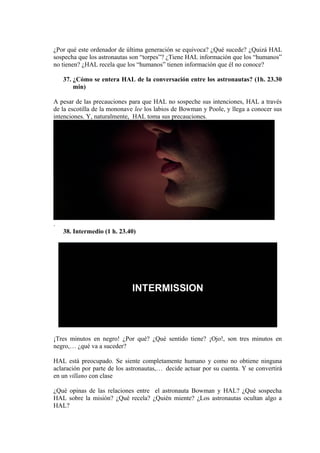 ¿Por qué este ordenador de última generación se equivoca? ¿Qué sucede? ¿Quizá HAL
sospecha que los astronautas son “torpes”? ¿Tiene HAL información que los “humanos”
no tienen? ¿HAL recela que los “humanos” tienen información que él no conoce?
37. ¿Cómo se entera HAL de la conversación entre los astronautas? (1h. 23.30
min)
A pesar de las precauciones para que HAL no sospeche sus intenciones, HAL a través
de la escotilla de la mononave lee los labios de Bowman y Poole, y llega a conocer sus
intenciones. Y, naturalmente, HAL toma sus precauciones.
.
38. Intermedio (1 h. 23.40)
¡Tres minutos en negro! ¿Por qué? ¿Qué sentido tiene? ¡Ojo!, son tres minutos en
negro,… ¿qué va a suceder?
HAL está preocupado. Se siente completamente humano y como no obtiene ninguna
aclaración por parte de los astronautas,… decide actuar por su cuenta. Y se convertirá
en un villano con clase
¿Qué opinas de las relaciones entre el astronauta Bowman y HAL? ¿Qué sospecha
HAL sobre la misión? ¿Qué recela? ¿Quién miente? ¿Los astronautas ocultan algo a
HAL?
 
