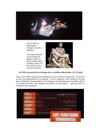 Visto y leído en
alguna parte…
Compara estas dos
imágenes.
¿Se inspiró Kubrick
en la escultura de
Miguel Ángel: La
Pietat, donde María,
la Madre, oferta a su
hijo muerto, Jesús,
yace en sus brazos.
41. HAL desconecta los sarcófagos de los científicos hibernados. (1 h. 35 min)
Ahora, HAL 9000, desconecta los habitáculos de los científicos hibernados. ¿Se trata de
un error de programación de la máquina o de un asesinato? ¿HAL podrá ser llevado
ante un tribunal? ¿El responsable será el ingeniero de informática que ensambló a HAL?
¿Es posible que HAL, una máquina tan perfecta, se equivoque?,… ¿por qué HAL se
comportan tan cruelmente?
 