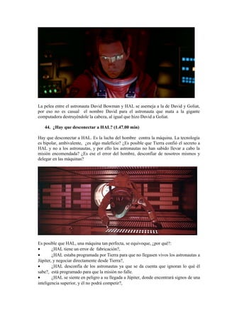 La pelea entre el astronauta David Bowman y HAL se asemeja a la de David y Goliat,
por eso no es casual el nombre David para el astronauta que mata a la gigante
computadora destruyéndole la cabeza, al igual que hizo David a Goliat.
44. ¿Hay que desconectar a HAL? (1.47.00 min)
Hay que desconectar a HAL. Es la lucha del hombre contra la máquina. La tecnología
es bipolar, ambivalente, ¿es algo maleficio? ¿Es posible que Tierra confió el secreto a
HAL y no a los astronautas, y por ello los astronautas no han sabido llevar a cabo la
misión encomendada? ¿Es ese el error del hombre, desconfiar de nosotros mismos y
delegar en las máquinas?
Es posible que HAL, una máquina tan perfecta, se equivoque, ¿por qué?:
• ¿HAL tiene un error de fabricación?,
• ¿HAL estaba programada por Tierra para que no llegasen vivos los astronautas a
Júpiter, y negociar directamente desde Tierra?,
• ¿HAL desconfía de los astronautas ya que se da cuenta que ignoran lo qué él
sabe?, está programado para que la misión no falle.
• ¿HAL se siente en peligro a su llegada a Júpiter, donde encontrará signos de una
inteligencia superior, y él no podrá competir?,
 