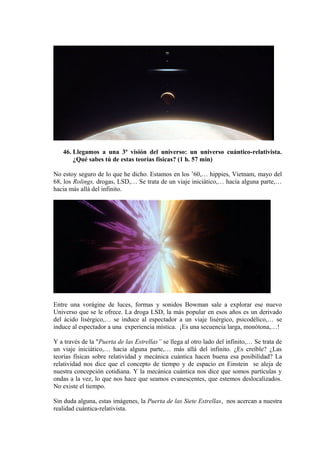 46. Llegamos a una 3ª visión del universo: un universo cuántico-relativista.
¿Qué sabes tú de estas teorías físicas? (1 h. 57 min)
No estoy seguro de lo que he dicho. Estamos en los ’60,… hippies, Vietnam, mayo del
68, los Rolings, drogas, LSD,… Se trata de un viaje iniciático,… hacia alguna parte,…
hacia más allá del infinito.
Entre una vorágine de luces, formas y sonidos Bowman sale a explorar ese nuevo
Universo que se le ofrece. La droga LSD, la más popular en esos años es un derivado
del ácido lisérgico,… se induce al espectador a un viaje lisérgico, psicodélico,… se
induce al espectador a una experiencia mística. ¡Es una secuencia larga, monótona,…!
Y a través de la "Puerta de las Estrellas” se llega al otro lado del infinito,… Se trata de
un viaje iniciático,… hacia alguna parte,… más allá del infinito. ¿Es creíble? ¿Las
teorías físicas sobre relatividad y mecánica cuántica hacen buena esa posibilidad? La
relatividad nos dice que el concepto de tiempo y de espacio en Einstein se aleja de
nuestra concepción cotidiana. Y la mecánica cuántica nos dice que somos partículas y
ondas a la vez, lo que nos hace que seamos evanescentes, que estemos deslocalizados.
No existe el tiempo.
Sin duda alguna, estas imágenes, la Puerta de las Siete Estrellas, nos acercan a nuestra
realidad cuántica-relativista.
 