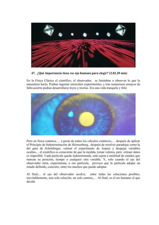 47. ¿Qué importancia tiene ese ojo humano para elegir? (2.02.20 min)
En la Física Clásica el científico, el observador, se limitaban a observar lo que la
naturaleza hacía. Podían ingeniar retorcidos experimentos, y tras numerosos ensayos de
fallo-acierto podían desarrollarse leyes y teorías. Era una vida tranquila y feliz
Pero en física cuántica,… a pesar de todos los cálculos cuánticos,… después de aplicar
el Principio de Indeterminación de Heinsenberg, después de resolver paradojas como la
del gato de Schrödinger, valorar el experimento de Aspect y despejar variables
ocultas,... el científico es consciente de que la medida, tomar valores, pero extraer datos
es imposible. Cada partícula queda indeterminada, está sujeta a multitud de estados que
marcan su posición, tiempo o cualquier otra variable. Y, solo cuando el ojo del
observador mira, experimenta, a esa partícula, provoca que la partícula adopte un
estado definido, concreto, entre los muchos que puede adoptar.
Al final,... el ojo del observador medirá, entre todas las soluciones posibles,
inevitablemente, una sola solución, un solo camino,… Al final, es el ser humano el que
decide.
 