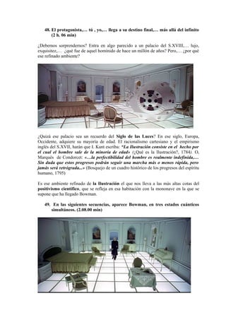 48. El protagonista,… tú , yo,… llega a su destino final,… más allá del infinito
(2 h. 06 min)
¿Debemos sorprendernos? Entra en algo parecido a un palacio del S.XVIII,… lujo,
exquisitez,… ¿qué fue de aquel homínido de hace un millón de años? Pero,… ¿por qué
ese refinado ambiente?
¿Quizá ese palacio sea un recuerdo del Siglo de las Luces? En ese siglo, Europa,
Occidente, adquiere su mayoría de edad. El racionalismo cartesiano y el empirismo
inglés del S.XVII, harán que I. Kant escriba: “La Ilustración consiste en el hecho por
el cual el hombre sale de la minoría de edad» (¿Qué es la Ilustración?, 1784). O,
Marqués de Condorcet: «…la perfectibilidad del hombre es realmente indefinida,…
Sin duda que estos progresos podrán seguir una marcha más o menos rápida, pero
jamás será retrógrada...» (Bosquejo de un cuadro histórico de los progresos del espíritu
humano, 1795)
Es ese ambiente refinado de la Ilustración el que nos lleva a las más altas cotas del
positivismo científico, que se refleja en esa habitación con la mononave en la que se
supone que ha llegado Bowman.
49. En las siguientes secuencias, aparece Bowman, en tres estados cuánticos
simultáneos. (2.08.00 min)
 