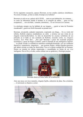 En las siguientes secuencias, aparece Bowman, en tres estados cuánticos simultáneos.
No existe el tiempo. ¿Cómo se mide el tiempo en el infinito?
Bowman ya está en ese palacio del S.XVIII,… entra en una habitación, sin ventanas,…
es como un laboratorio donde el hombre es el conejillo de indias,… ¡pues no hay
escapatoria!,… sirve de baño, comedor, dormitorio,... Es un Universo en sí mismo.
La mitología siempre nos ha hablado de esa imagen,… ¿quizá se trata de Prometeo
encadenado?, ¿quizá sea Sísifo buscando su pesada roca?
Bowman, envejecido, andando torpemente, respirando con fatiga,… En su visión del
infinito, Kubrick empieza ensañándonos un salón y termina con una visión de un
elegante water-lavabo-bañera. La idea de desarrollar las escenas vertebrales de sus
películas en el baño es una constante de Kubrick, recuerdo Lolita, La chaqueta
metálica, Eyes Wide Shut,… ¿Por qué? Bowman a pesar del avanzado progreso
tecnológico, a pesar de llegar al infinito, sentir la llamada de una inteligencia superior,
… no puede olvidar su realidad de mamífero-vertebrado-homínido, con sus conductos
digestivos, respiratorios, sanguíneos,… que generan fluidos, sólidos-líquidos-gaseosos,
que deben circular en todas las direcciones. Esa es la última realidad del ser humano.
Somos un montón de células organizadas y ensambladas en forma de ser vivo
inteligente. Pero al fin y al cabo, somos células con su epidermis y fisiología propias.
Bowman observa el asea, baño, de la habitación.
Ante una mesa con ricos manteles, elegante bajilla, cubertería de plata, fina cristalería,
… el astronauta se dispone a comer.
Bowman cenando
 