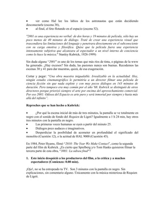 • ver como Hal lee los labios de los astronautas que están decidiendo
desconectarle (escena 38),
• al final, el feto flotando en el espacio (escena 52).
"2001 es una experiencia no verbal: de dos horas y 19 minutos de película, sólo hay un
poco menos de 40 minutos de diálogo. Traté de crear una experiencia visual que
trascendiera las limitaciones del lenguaje y penetrara directamente en el subconsciente
con su carga emotiva y filosófica. Quise que la película fuera una experiencia
intensamente subjetiva que alcanzara al espectador a un nivel interno de conciencia
como lo hace la música." Stanley Kubrick, 1928-1999)
Sin duda alguna “2001” es uno de los temas que más ríos de tinta, o páginas de la www
ha generado. ¿Hay excesos? Sin duda, las pasiones nunca son buenas. Recodemos las
escenas 30 y 41 para dar muestras, quizá, de esa exageración.
Cortar y pegar: “Una obra maestra inigualable. Irrealizable en la actualidad. Hoy,
ningún estudio cinematográfico le permitiría a un director filmar una película de
ciencia ficción sin que nada explote y con muy pocos diálogos en 143 minutos de
duración. Pero tampoco era muy común por el año '68. Kubrick se distinguió de otros
directores porque priorizó siempre el arte por encima del aprovechamiento comercial.
Por eso 2001: Odisea del Espacio es arte puro y será inmortal por siempre y hasta más
allá del infinito”.
Reproches que se han hecho a Kubrick:
• ¿Por qué la escena inicial de más de tres minutos, la pantalla se ve totalmente en
negro con el sonido de fondo del Requien de Ligeti? Igualmente a 1 h 24 min, hay otros
tres minutos con la pantalla en negro.
• Las primeras voces humanas se oyen a partir del minuto 25.
• Diálogos poco audaces e imaginativos.
• Desperdiciar la posibilidad de acometer en profundidad el significado del
monolito (Cuestión 12), o la actitud de HAL 9000 (Cuestión 45).
En 1984, Peter Hyams, filmó “2010: The Year We Make Contact”, como la segunda
parte del film de Kubrick. ¿Es cierto que Spielberg y/o Tom Hanks quisieron filmar la
tercera parte de esta obra, “3001: La odisea final“?
1. Este inicio desquició a los productores del film, a la crítica y a muchos
espectadores (Comienzo: 0.00 min).
¡Ojo!, no se ha estropeado tu TV. Son 3 minutos con la pantalla en negro. Sin
explicaciones, sin comentario alguno. Únicamente con la música misteriosa de Requien
de Ligeti.
 
