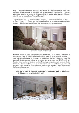 Pero... la mano de Bowman tropezará con la copa de cristal que caerá al suelo y se
romperá. Será el anticipo de un cuerpo que se descompone,… que muere,… qué ese
cuerpo que envuelve al espíritu se aleja y nos deja. Es la muerta que acecha. “Cómo se
viene la muerte, tan callando” (Jorge Manrique).
Y junto a tanto lujo,… y después de tanto progreso,… después de un millón de años,…
al final,… ¿qué?,… La copa que cae accidentalmente, es el símbolo de finitud de la
materia,… su estallido contra el suelo es la metáfora de la fragilidad humana,...
Bowman en su lecho de muerte
Bowman, ya en la cama, envejecido, yace moribundo. Es la muerte, inminente e
insoslayable. ¿Qué ha sido de aquel audaz mono, desde la invención de la palanca?,…
¿qué ha cambiado desde la llegada a la imponente base en Clavius?,… ¿qué ha
cambiado desde aquellas intimas y personales conversaciones con HAL?,… El ser
humano sigue sumido en la desesperación, desasosiego, angustia,… con la sensación de
terminar,… buscar un final,… es la muerte que no cesa. El ser humano, a pesar del
progreso, sigue sumido en la desesperación, desasosiego, angustia,… tiene la sensación
de que todo tiene un final.
50. Y ante la cama de Bowman moribundo, el monolito,... ¡es la 4ª visita!,… ¡y
la última!,… es un aviso. (2.12.59 min)
 