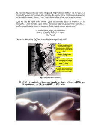 Se escuchan voces como de sueño o la pesada respiración de un buzo con máscara. La
música de “Zaratustra” anuncia algo sublime. La habitación no tiene ventanas, es como
un laboratorio donde el hombre es el conejillo de indias ¡Es el estertor de la muerte!
¿Qué ha sido de aquel audaz mono,…¿qué ha cambiado desde la invención de la
palanca?,… El ser humano sigue sumido en la desesperación, desasosiego, angustia,…
con la sensación de terminar,… buscar un final,… ¡es la muerte que no cesa!
“El hombre es un frágil junco pensante.
Asido a la tierra y mirando al cielo”
Blas Pascal
(Recuerda la cuestión 17) ¿Qué se puede esperar a partir de aquí?
¿Qué es el existencialismo?
51. ¡Ojo!, ¿tú confundes a Superman (creado por Shuter y Siegel en 1938), con
El Superhombre, de Nietzsche (1883)? (2.13.22 min)
 