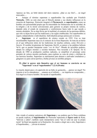 Aparece un feto, un bebé dentro del útero materno. ¿Qué es ese feto?,… un ángel
renovador,…
• Aunque el término superman o superhombre fue acuñado por Friedrich
Nietzsche, 1880, no está claro que el filósofo alemán y sus ideales influyesen en la
creación de Superman. Nietzsche imaginó el Übermensch, su superhombre, como un
hombre con personalidad propia que ha trascendido las limitaciones de la sociedad, de
la religión y de la moral convencional, para generar su propio sistema de valores,
dejando atrás el estado de resignación y conformismo hacia todo lo que sucede a
nuestro alrededor. No se deja llevar por la multitud, al contrario de las personas débiles,
que sólo se dejan llevar por las tradiciones y las reglas establecidas. Ese superhombre es
seguro, independiente e individualista. Individualista porque piensa por si mismo.
• Superman es el superhéroe de cómics creado en 1932. Con su traje
inconfundible Superman nace en el contexto de la Gran Depresión. Se trata de un héroe
en el que influyeron mitos de las tradiciones de muchas culturas, como Hércules y
Sansón. El nombre kryptoniano de Superman, Kal-El, se parece a las palabras hebreas
‫,קל-אל‬ que se pueden interpretar como “voz de Dios”. Dotado de increíbles poderes,
adopta los códigos morales y sociales humanos. Nos recuerda a D. Quijote. En la
década de 1980 se produjeron cambios radicales, se simplificó el personaje como
portador de valores morales profundos, para explotar su vena de cómic y disfrutar de
sus heroicas hazañas. Superman se entrometerá para detener a malvados estafadores y
gángsters o/y para salvar perritos y bellas jóvenes en terribles peligros.
52. ¿Qué te parece más llamativo que el ser humano se convierta en un
“superman” o en el “superhombre”? (2.14.20 min)
La muerte dejará paso a la aparición de un bebe en gestación,… ¡parece un ángel! No
importa si no lo entendemos,… estamos en el infinito,…. no importa no comprender,...
Ese ángel es el nuevo hombre. Ha nacido el superhombre.
Aún viendo el carácter quijotesco del Superman y sus poderes que la física cotidiana
no puede explicar, el Superhombre de Nietzsche representa el Sapere aude de Kant,
“atrévete a saber”; también suele interpretarse como “ten el valor de usar tu propia
razón” de Kant tan popular en la Ilustración. En cuanto a elegir uno u otro, Superman o
el Superhombre,… ¡sírvete tú mismo!
 