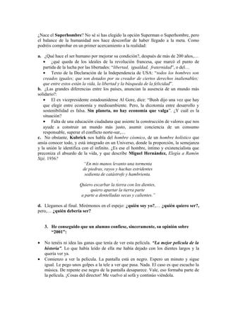 ¿Nace el Superhombre? No sé si has elegido la opción Superman o Superhombre, pero
el balance de la humanidad nos hace desconfiar de haber llegado a la meta. Como
podréis comprobar en un primer acercamiento a la realidad:
a. ¿Qué hace el ser humano por mejorar su condición?, después de más de 200 años,…
• ¿qué queda de los ideales de la revolución francesa, que marcó el punto de
partida de la lucha por las libertades: “libertad, igualdad, fraternidad”, o del…
• Texto de la Declaración de la Independencia de USA: “todos los hombres son
creados iguales; que son dotados por su creador de ciertos derechos inalienables;
que entre estos están la vida, la libertad y la búsqueda de la felicidad”.
b. ¿Las grandes diferencias entre los países, anuncian la ausencia de un mundo más
solidario?:
• El ex vicepresidente estadounidense Al Gore, dice: “Bush dijo una vez que hay
que elegir entre economía y medioambiente. Pero, la dicotomía entre desarrollo y
sostenibilidad es falsa. Sin planeta, no hay economía que valga”. ¿Y cuál es la
situación?
• Falta de una educación ciudadana que asiente la construcción de valores que nos
ayude a construir un mundo más justo, asumir conciencia de un consumo
responsable, superar el conflicto norte-sur,....
c. No obstante, Kubrick nos habla del hombre cósmico, de un hombre holístico que
ansía conocer todo, y está integrado en un Universo, donde la proporción, la semejanza
y la unión le identifica con el infinito. ¿Es ese el hombre, íntimo y existencialista que
preconiza el absurdo de la vida, y que describe Miguel Hernández, Elegía a Ramón
Sijé, 1936?
“En mis manos levanto una tormenta
de piedras, rayos y hachas estridentes
sedienta de catástrofe y hambrienta.
.
Quiero escarbar la tierra con los dientes,
quiero apartar la tierra parte
a parte a dentelladas secas y calientes.”
d. Llegamos al final. Mirémonos en el espejo: ¿quién soy yo?,… ¿quién quiero ser?,
pero,… ¿quién debería ser?
3. He conseguido que un alumno confiese, sinceramente, su opinión sobre
“2001”:
• No tenéis ni idea las ganas que tenía de ver esta película. “La mejor película de la
historia”. Lo que había leído de ella me había dejado con los dientes largos y la
quería ver ya.
• Comienzo a ver la película. La pantalla está en negro. Espero un minuto y sigue
igual. Le pego unos golpes a la tele a ver que pasa. Nada. El caso es que escucho la
música. De repente ese negro de la pantalla desaparece. Vale, eso formaba parte de
la película. ¡Cosas del director! Me vuelvo al sofá y continúo viéndola.
 