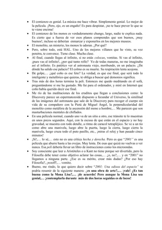 • El comienzo es genial. La música me hace vibrar. Simplemente genial. Lo mejor de
la película. ¡Pero, ojo, es un engaño! Es para despistar, ¡no te hace prever lo que se
te viene encima!
• El comienzo de los monos es verdaderamente chungo, largo, nadie te explica nada.
Es cierto que a fuerza de ver esos planos comprendes que son buenos, ¡muy
buenos!, incluso se deberían enmarcar y exponerlos en los mejores museos.
• El monolito, un misterio, los monos lo adoran. ¿Por qué?
• Pero, sobre todo, está HAL. Uno de los mejores villanos que he visto, su voz
penetra, te convence. Tiene clase. Mucha clase.
• Al final, cuando llegas al infinito, si no estás colocao, vomitas. Si vas al infinito,
¡pues vas al infinito!, ¿por qué tanto rollo? Yo de todas maneras, no me imaginaba
así el infinito. Es patético ver al astronauta viejo, moribundo, en un palacio. ¿De
dónde ha salido ese palacio? El colmo es su muerte. Su respiración lenta acojona.
• De golpe,… ¿qué coño es ese feto? La verdad, es que ese final, que será todo lo
inteligente y metafórico que quieras, te obliga a buscar qué demonios significa.
• Tras más de dos horas termina la peli. Entonces me quedo meditando en el sofá,
preguntándome si me ha gustado. Me fui para el ordenador, y miré en Internet que
coño había querido decir ese final.
• Me río de las meditaciones de los eruditos que llegan a conclusiones como: la
Discovery parece un espermatozoide dispuesto a fecundar el Universo, la similitud
de las imágenes del astronauta que sale de la Discovery para recoger el cuerpo sin
vida de su compañero con la Pietá de Miguel Ángel, la perpendicularidad del
monolito como metáfora de la ascensión del mono a hombre,… Me parecen que son
masturbaciones mentales de chiflados.
• En una película normal, cuando uno va de un sitio a otro, ese tránsito te lo muestran
en unos pocos segundos. Aquí, con la escusa de que están en el espacio y no hay
gravedad, se muestra con todo detalle, a ritmo de caracol tetrapléjico. Se ve a un tío
como abre una manivela, luego abre la puerta, luego la cierra, luego cierra la
manivela, luego cruza todo el puto pasillo, etc., ¡miras el reloj y han pasado cinco
minutos!
• ¡Sí!,… lo sé,… esto no es una crítica hecha y derecha. Pero es que “2001” es una
película que aburre hasta a las ovejas. Muy lenta. De esas que quizá no vuelvas a ver
nunca. Esa pelí debería llevar un libro de instrucciones como los microondas.
• Soy consciente que leer a Aristóteles o a Kant no tiene porque ser divertido, pero la
Filosofía debe tener como objetivo aclarar las cosas,… ¿o, no?,… y en “2001” no
llegamos a ninguna parte. ¿Ese es su mérito, crear más dudas? ¿Por eso hay
Filosofía?, ¡wooff!,… vomito.
• Bueno, me rindo, lo que quiero decir sobre “2001: Una odisea del espacio” se
podría resumir de la siguiente manera: ¿es una obra de arte?,… ¡vale! ¿Es tan
buena como la Mona Lisa?,… ¡de acuerdo! Pero aunque la Mona Lisa sea
genial,… ¡contemplarla durante más de dos horas seguidas es de locos!
 