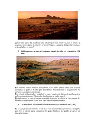 ¿Quién será capaz de establecer una relación personal, biunívoca, con el entorno y
orientarse con respecto al espacio y al tiempo? ¿Quién será capaz de descifrar montañas
o ríos, el alba o el ocaso?
5. Biológicamente, la especie humana no tendría derecho a la existencia. ( 5.59
min)
Los humanos somos animales mal dotados. Vista débil, apenas olfato, oído inferior,
carecemos de garras o de uñas para defendernos. Nuestra fuerza es insignificante. No
corremos ni nadamos con rapidez.
Este primate está desnudo, y en definitiva muere mucho más fácilmente que la mayoría
de los otros animales por frío o calor al enfrentarse al medio natural.
Biológicamente, la especie humana no tendría derecho a la existencia. Hace tiempo de-
biera haberse extinguido, como otras especies animales mal dotadas.
6. Los homínidos han de convivir con el “resto de los animales” (6.17 min)
Se ve a un grupo de homínidos convivir de cerca con mamíferos primitivos y compartir
con ellos la misma fuente alimenticia: los pocos hierbajos que pueden crecer en tan
inhóspito terreno.
 