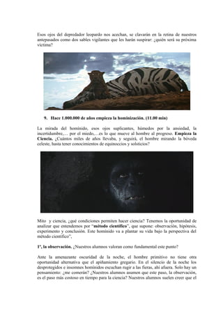 Esos ojos del depredador leopardo nos acechan, se clavarán en la retina de nuestros
antepasados como dos sables vigilantes que les harán suspirar: ¿quién será su próxima
víctima?
9. Hace 1.000.000 de años empieza la hominización. (11.00 min)
La mirada del homínido, esos ojos suplicantes, húmedos por la ansiedad, la
incertidumbre,… por el miedo,…es lo que mueve al hombre al progreso. Empieza la
Ciencia. ¿Cuántos miles de años llevaba, y seguirá, el hombre mirando la bóveda
celeste, hasta tener conocimientos de equinoccios y solsticios?
Mito y ciencia, ¿qué condiciones permiten hacer ciencia? Tenemos la oportunidad de
analizar que entendemos por “método científico”, que supone: observación, hipótesis,
experimento y conclusión. Este homínido va a plantar su vida bajo la perspectiva del
método científico”,
1º, la observación. ¿Nuestros alumnos valoran como fundamental este punto?
Ante la amenazante oscuridad de la noche, el hombre primitivo no tiene otra
oportunidad alternativa que el apiñamiento gregario. En el silencio de la noche los
desprotegidos e insomnes homínidos escuchan rugir a las fieras, ahí afuera. Solo hay un
pensamiento: ¿me comerán? ¿Nuestros alumnos asumen que este paso, la observación,
es el paso más costoso en tiempo para la ciencia? Nuestros alumnos suelen creer que el
 