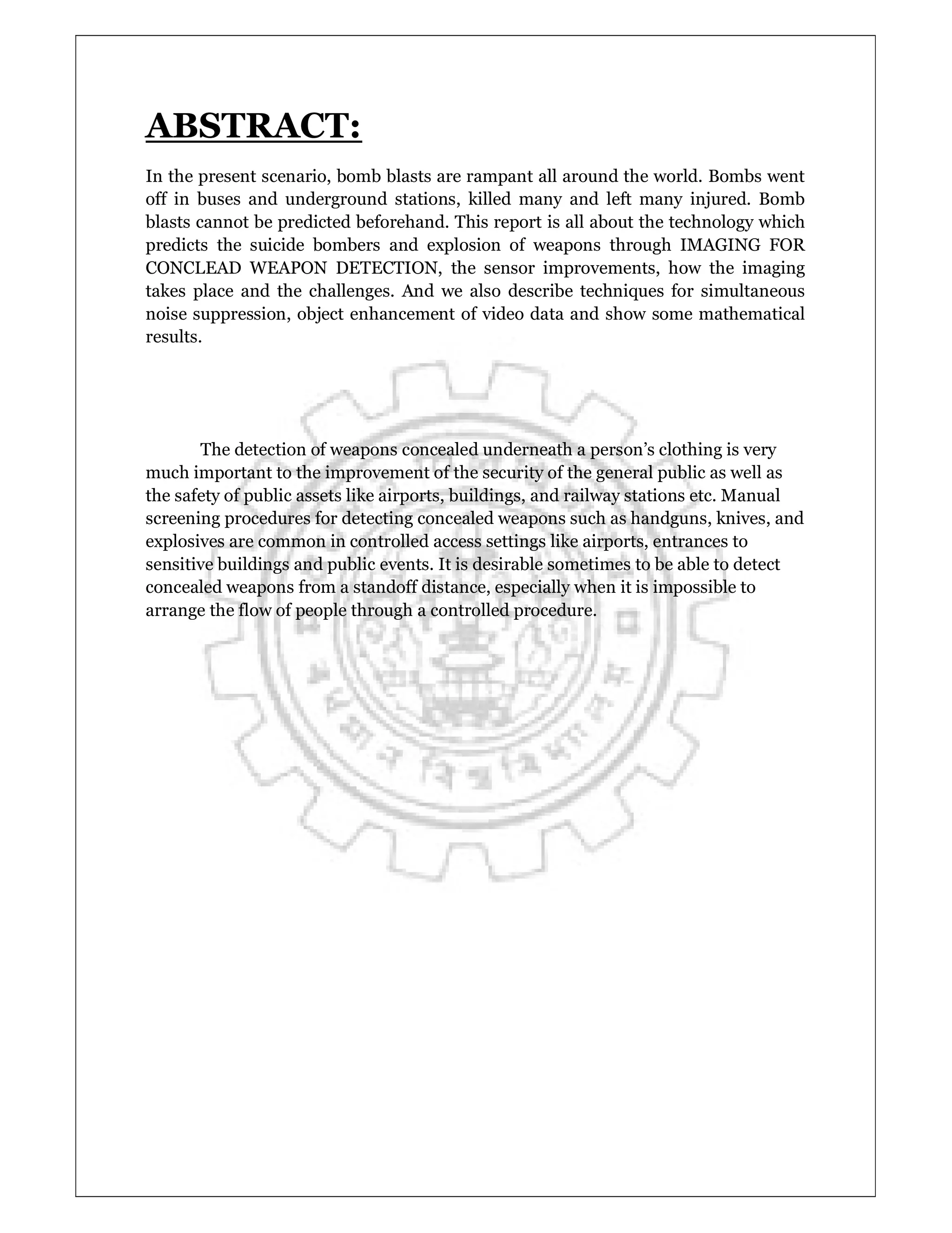ABSTRACT:
In the present scenario, bomb blasts are rampant all around the world. Bombs went
off in buses and underground stations, killed many and left many injured. Bomb
blasts cannot be predicted beforehand. This report is all about the technology which
predicts the suicide bombers and explosion of weapons through IMAGING FOR
CONCLEAD WEAPON DETECTION, the sensor improvements, how the imaging
takes place and the challenges. And we also describe techniques for simultaneous
noise suppression, object enhancement of video data and show some mathematical
results.
The detection of weapons concealed underneath a person’s clothing is very
much important to the improvement of the security of the general public as well as
the safety of public assets like airports, buildings, and railway stations etc. Manual
screening procedures for detecting concealed weapons such as handguns, knives, and
explosives are common in controlled access settings like airports, entrances to
sensitive buildings and public events. It is desirable sometimes to be able to detect
concealed weapons from a standoff distance, especially when it is impossible to
arrange the flow of people through a controlled procedure.
 