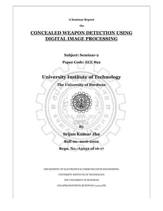 A Seminar Report
On
CONCEALED WEAPON DETECTION USING
DIGITAL IMAGE PROCESSING
Subject: Seminar-2
Paper Code: ECE 892
University Institute of Technology
The University of Burdwan
By
Srijan Kumar Jha
Roll no.-2016-2002
Regn. No.-A5032 of 16-17
DEPARTMENT OF ELECTRONICS & COMMUNICATION ENGINEERING
UNIVERSITY INSTITUTE OF TECHNOLOGY
THE UNIVERSITY OF BURDWAN
GOLAPBAGH(NORTH),BURDWAN-713104,WB
 
