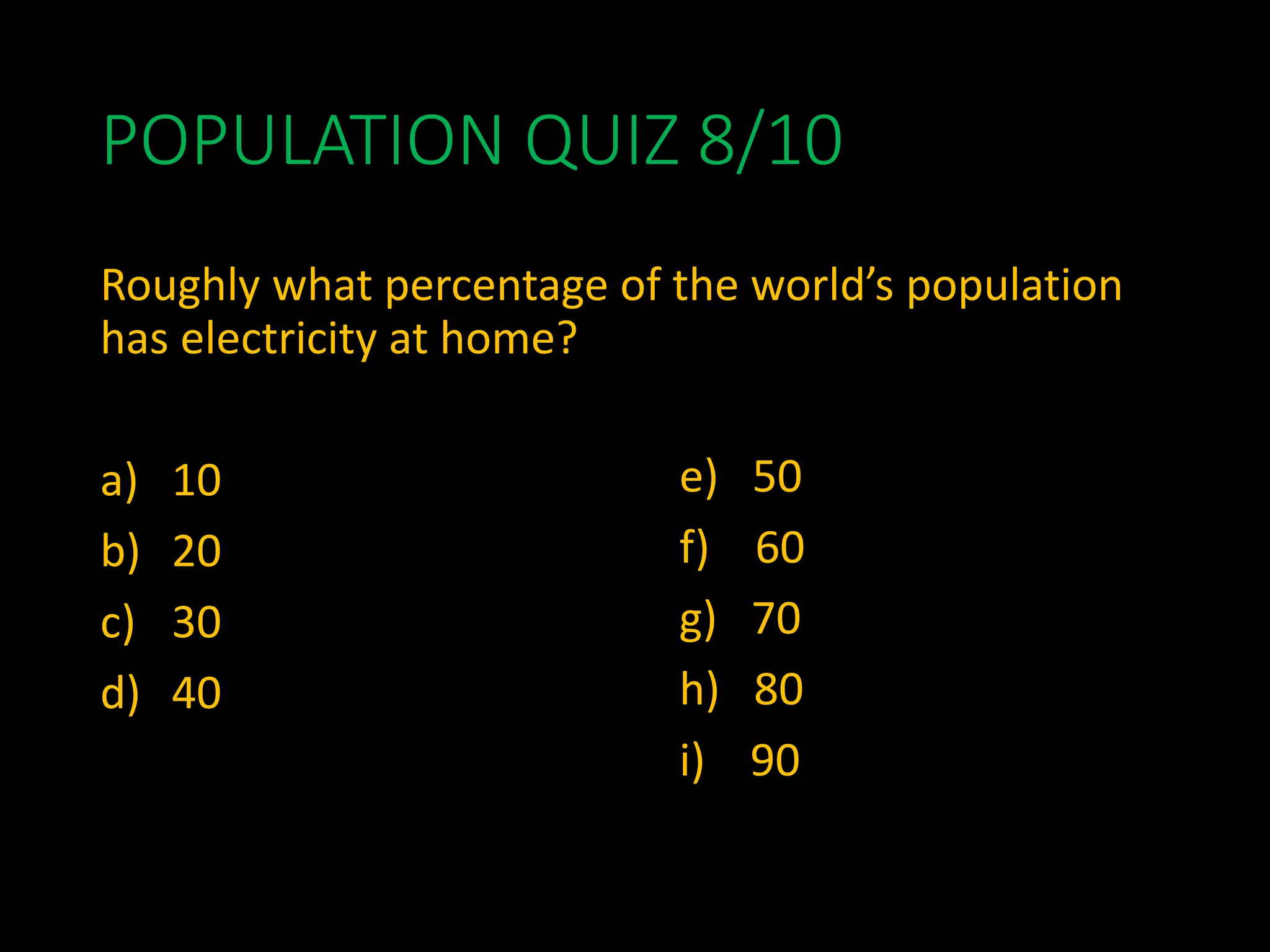 POPULATION QUIZ 8/10
Roughly what percentage of the world’s population
has electricity at home?
a) 10
b) 20
c) 30
d) 40gave you the points if you rounded up or
down.
e) 50
f) 60
g) 70
h) 80
i) 90
 