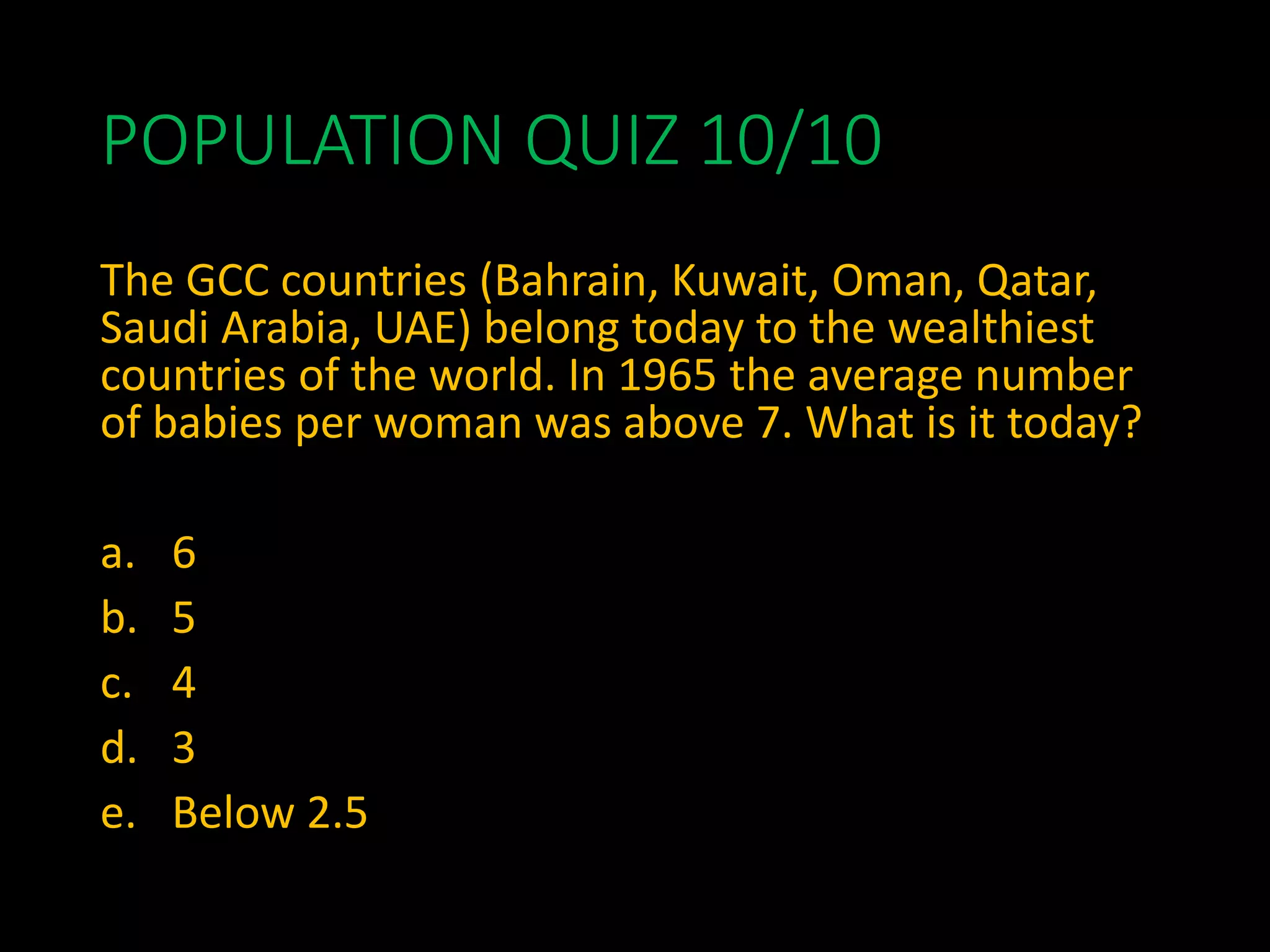 POPULATION QUIZ 10/10
The GCC countries (Bahrain, Kuwait, Oman, Qatar,
Saudi Arabia, UAE) belong today to the wealthiest
countries of the world. In 1965 the average number
of babies per woman was above 7. What is it today?
a. 6
b. 5
c. 4
d. 3
e. Below 2.5
 