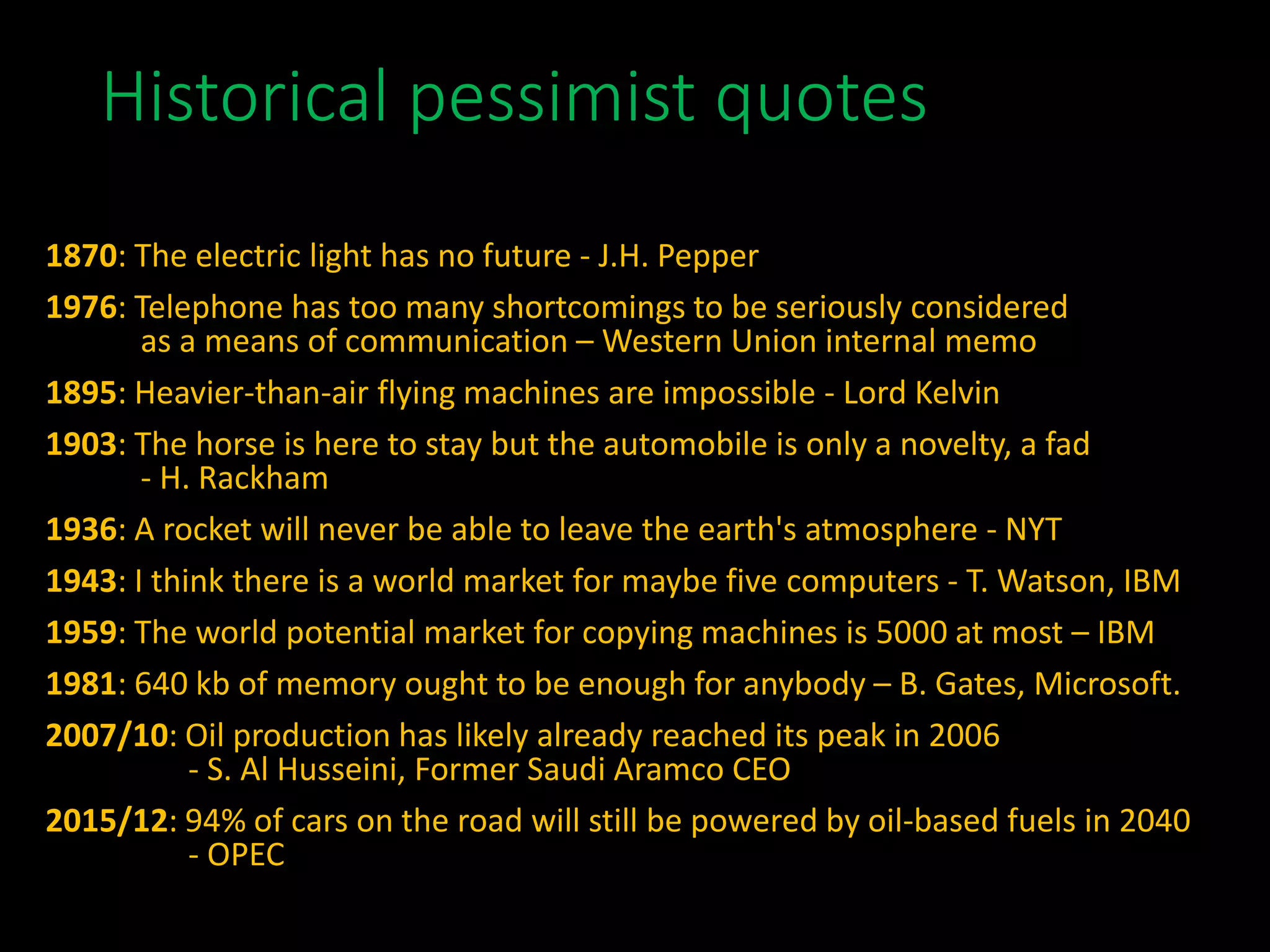 Historical pessimist quotes
1870: The electric light has no future - J.H. Pepper
1976: Telephone has too many shortcomings to be seriously considered
as a means of communication – Western Union internal memo
1895: Heavier-than-air flying machines are impossible - Lord Kelvin
1903: The horse is here to stay but the automobile is only a novelty, a fad
- H. Rackham
1936: A rocket will never be able to leave the earth's atmosphere - NYT
1943: I think there is a world market for maybe five computers - T. Watson, IBM
1959: The world potential market for copying machines is 5000 at most – IBM
1981: 640 kb of memory ought to be enough for anybody – B. Gates, Microsoft.
2007/10: Oil production has likely already reached its peak in 2006
- S. Al Husseini, Former Saudi Aramco CEO
2015/12: 94% of cars on the road will still be powered by oil-based fuels in 2040
- OPEC
 