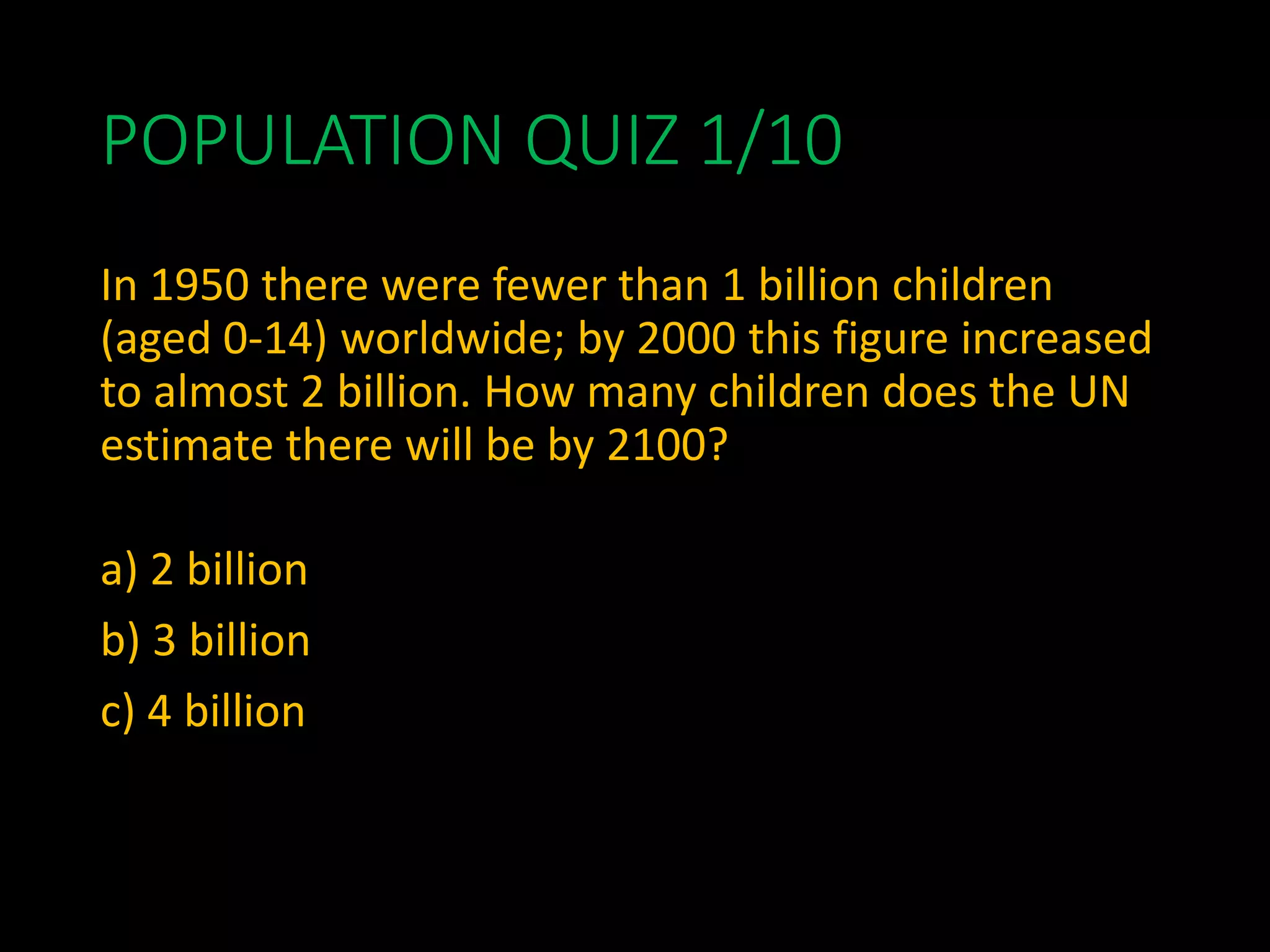 POPULATION QUIZ 1/10
In 1950 there were fewer than 1 billion children
(aged 0-14) worldwide; by 2000 this figure increased
to almost 2 billion. How many children does the UN
estimate there will be by 2100?
a) 2 billion
b) 3 billion
c) 4 billion
 