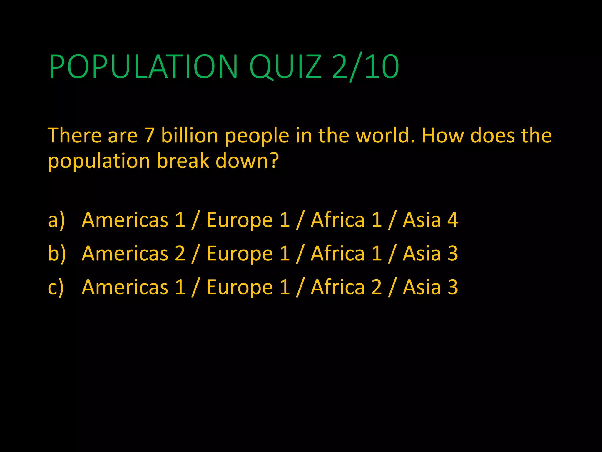 POPULATION QUIZ 2/10
There are 7 billion people in the world. How does the
population break down?
a) Americas 1 / Europe 1 / Africa 1 / Asia 4
b) Americas 2 / Europe 1 / Africa 1 / Asia 3
c) Americas 1 / Europe 1 / Africa 2 / Asia 3
 