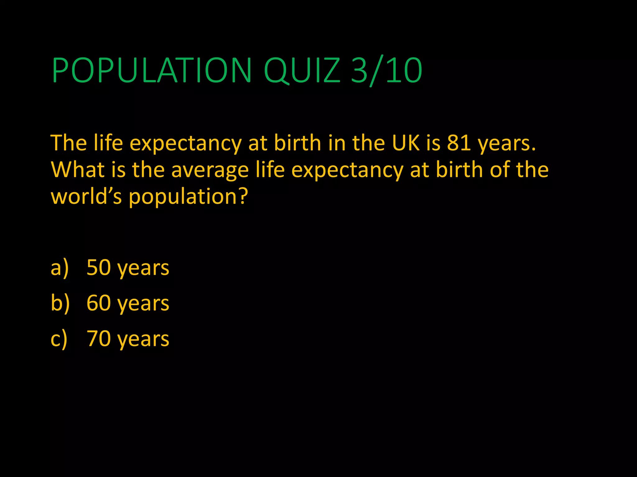 POPULATION QUIZ 3/10
The life expectancy at birth in the UK is 81 years.
What is the average life expectancy at birth of the
world’s population?
a) 50 years
b) 60 years
c) 70 years
 