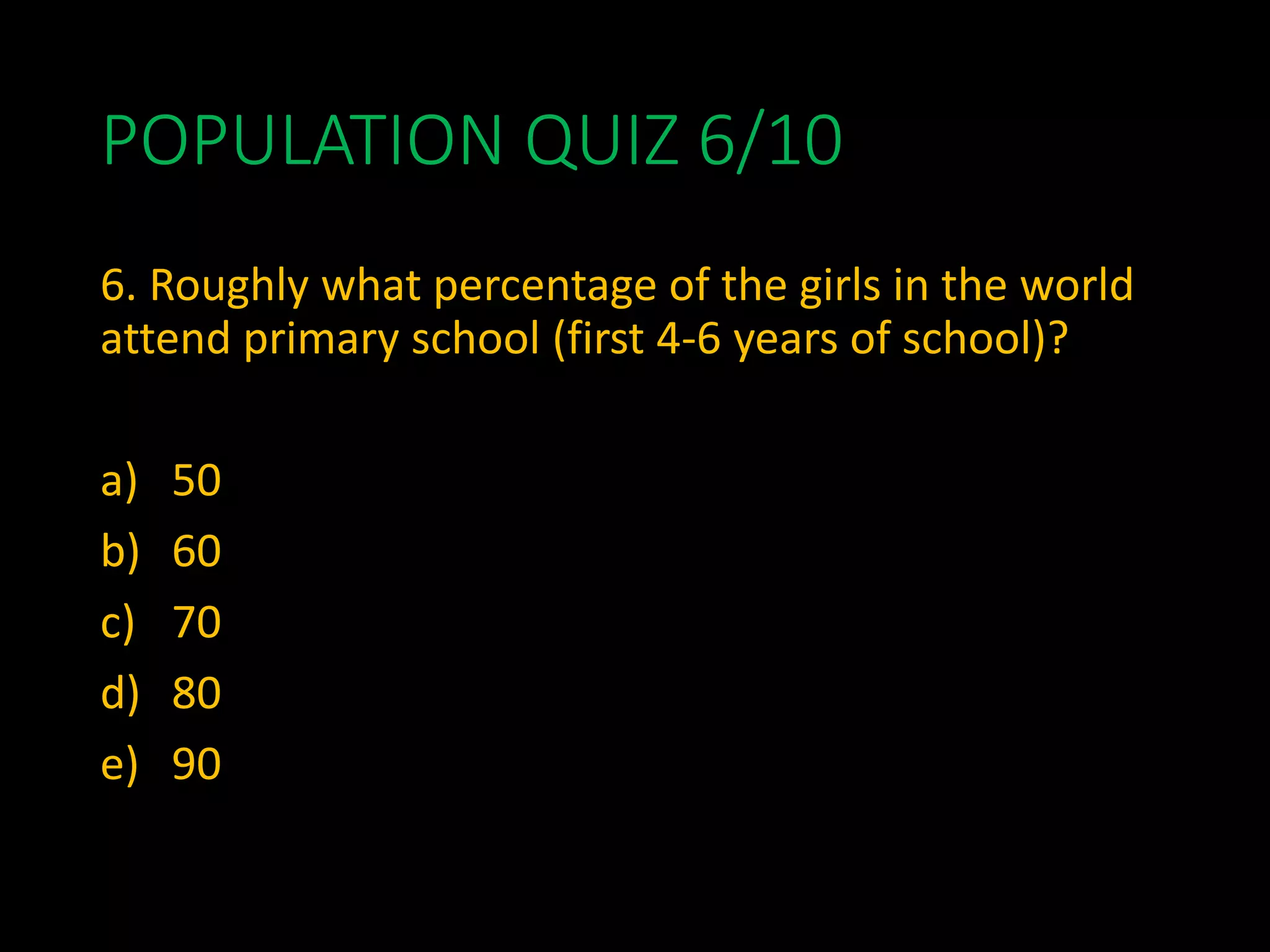 POPULATION QUIZ 6/10
6. Roughly what percentage of the girls in the world
attend primary school (first 4-6 years of school)?
a) 50
b) 60
c) 70
d) 80
e) 90
 