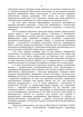 «Кодування даних»). Отримані знання необхідні для успішного засвоєння теми
2. «Апаратно-програмне забезпечення комп’ютера», де розглядаються фізичні
принципи опрацювання даних в комп’ютерах, а також системне програмне
забезпечення, зокрема архіватори. Учні мають не лише навчитися
користуватися архіватором, але й зрозуміти, завдяки чому може відбуватися
стискання даних, спираючись на здобуті знання під час вивчення теми 1.
На 2-му рівні вивчення інформаційних технологій продовжується
вивчення текстового процесора, а також учні знайомляться із технологіями
опрацювання мультимедійних даних, навчаються створювати та редагувати
відеокліпи.
Під час вивчення табличного процесора мають, зокрема, закріплюватися
знання, здобуті в темі «Алгоритми роботи з об’єктами та величинами».
Зокрема, застосування логічних функцій табличного процесора й умовного
форматування надає можливість закріпити розуміння алгоритмічної
конструкції розгалуження, а створення таблиць за допомогою копіювання
формул – алгоритмічної конструкції повторення. Водночас упорядкування
даних у таблицях, використання фільтрів та підсумків має стати пропедевтикою
викладання алгоритмів роботи з табличними величинами, які вивчатимуться в 9
класі в змістових лініях ОАП та Бази даних у старшій школі.
Слід також звернути особливу увагу на таку важливу інформатичну
компетенцію, як створення та налагодження діаграм різного типу, вибір типу
діаграми, яку учні мають набувати під час вивчення теми «Технології
опрацювання числових даних у середовищі табличного процесора». Учні мають
не лише навчитися будувати діаграми, але й інтерпретувати їх та вибирати
найбільш доцільний тип діаграми для графічного подання тих чи інших даних.
У 8 класі рекомендується розпочинати вивчення процесу розроблення
програм з використанням повнофункціональної мови програмування і
середовища програмування. Мета навчання теми «Основи подійно- та об'єктно-
орієнтованого програмування» – розпочати формування ключових понять
сучасного програмування: програмного об’єкта, пов’язаної з об’єктом події,
обробника події тощо, а також навчити учнів створювати найпростіші програми
з графічним інтерфейсом. Із двох тем навчальної програми, присвячених
програмуванню, зазначена тема вказана першою для того, щоб подальше
вивчення програмування у 8 та 9 класах відбувалося з орієнтацією на
розроблення об’єктно- та подійно-орієнтованих програм для операційних
систем з графічним інтерфейсом. Повернення під час навчання теми
«Алгоритми роботи з об’єктами та величинами» до використання застарілих
систем програмування, орієнтованих на ОС DOS, на кшталт Turbo Pascal, не
рекомендується, оскільки всі завдання теми можуть бути виконані з
використанням середовища програмування, орієнтованого на подійне- та
об'єктно-орієнтоване програмування у режимі візуального формування
інтерфейсу програми, з підтримкою базових концепцій об’єктно-орієнтованого
програмування.
Цій вимозі задовольняють такі мови як Object Pascal, Visual Basic, Python,
Java, C#, C++ тощо. Рекомендовано використовувати середовища
10
10
 