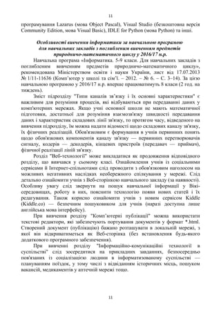 програмування Lazarus (мова Object Pascal), Visual Studio (безкоштовна версія
Community Edition, мова Visual Basic), IDLE for Python (мова Python) та інші.
Особливості вивчення інформатики за навчальною програмою
для навчальних закладів з поглибленим вивченням предметів
природничо-математичного циклу у 2016/17 н.р.
Навчальна програма «Інформатика. 5-9 класи. Для навчальних закладів з
поглибленим вивченням предметів природничо-математичного циклу»,
рекомендована Міністерством освіти і науки України, лист від 17.07.2013
№ 1/11-11636 (Комп’ютер у школі та сім’ї. – 2012. – № 6. – С. 3–14). За цією
навчальною програмою у 2016/17 н.р. вперше працюватимуть 8 класи (2 год. на
тиждень).
Зміст підрозділу "Типи каналів зв’язку і їх основні характеристики" є
важливим для розуміння процесів, які відбуваються при передаванні даних у
комп'ютерних мережах. Якщо учні основної школи не мають математичної
підготовки, достатньої для розуміння взаємозв'язку швидкості передавання
даних і характеристик складових лінії зв'язку, то протягом часу, відведеного на
вивчення підрозділу, їм можна надати відомості щодо складових каналу зв'язку,
їх фізичних реалізацій. Обов'язковим є формування в учнів первинних понять
щодо обов'язкових компонентів каналу зв'язку — первинних перетворювачів
сигналу, кодерів — декодерів, кінцевих пристроїв (передавач — приймач),
фізичної реалізації ліній зв'язку.
Розділ "Веб-технології" може викладатися як продовження відповідного
розділу, що вивчався у сьомому класі. Ознайомлення учнів із соціальними
сервісами й Інтернет-спільнотами слід проводити з обов'язковим наголосом на
можливих негативних наслідках необережного спілкування у мережі. Слід
детально ознайомити учнів з Веб-сторінкою навчального закладу (за наявності).
Особливу увагу слід звернути на пошук навчальної інформації у Вікі-
середовищах, роботу в них, пояснити технологію появи нових статей і їх
редагування. Також корисно ознайомити учнів з новим сервісом Kiddle
(Kiddle.co) — безпечним пошуковиком для учнів (наразі доступна лише
англійська мова інтерфейсу).
При вивчення розділу "Комп’ютерні публікації" можна використати
текстові редактори, які забезпечують портування документів у формат *.html.
Створений документ (публікацію) бажано розташувати в локальній мережі, з
якої він відкриватиметься як Веб-сторінка (без встановлення будь-якого
додаткового програмного забезпечення).
При вивченні розділу "Інформаційно-комунікаційні технології в
суспільстві" слід зосередитися на прикладних завданнях, безпосередньо
пов'язаних із соціалізацією людини в інформатизованому суспільстві —
плануванням поїздок, у тому числі з відвіданням історичних місць, пошуком
вакансій, медикаментів у аптечній мережі тощо.
11
11
 