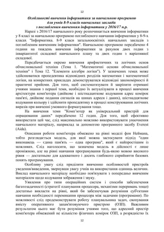 Особливості вивчення інформатики за навчальною програмою
для учнів 8-9 класів навчальних закладів
з поглибленим вивченням інформатики у 2016/17 н.р.
Наразі з 2016/17 навчального року розпочинається вивчення інформатики
у 8 класі за навчальною програмою поглибленого навчання інформатики у 8-9-х
класах "Інформатика. 8-9 класи загальноосвітніх навчальних закладів з
поглибленим вивченням інформатики". Навчальною програмою передбачено 4
години на тиждень вивчення інформатики за рахунок двох годин з
інваріантнтої складової навчального плану та двох годин з варіативної
складової.
Передбачається окремо вивчення арифметичних та логічних основ
обчислювальної техніки (Тема 1. "Математичні основи обчислювальної
техніки" і Тема 12. "Елементи алгебри логіки"). У зазначених темах може
здійснюватися пропедевтика відповідних розділів математики і математичної
логіки, на конкретних прикладах демонструватися відповідні закономірності й
практичні прийоми. Для того, щоб систематизувати й закріпити отримані
учнями знання з першої теми, необхідно їх актуалізувати в процесі вивчення
архітектури комп'ютера (двійкове і шістнадцяткове кодування адрес комірок
пам'яті, двійкове подання сигналів на шинах адреси і даних), шістнадцяткове
кодування кольору і здійснити пропедевтику в процесі конструювання логічних
виразів при вивченні умовного форматування тощо.
На вивчення теми "Комп’ютер як універсальний пристрій для
опрацювання даних" передбачено 12 годин. Для того, щоб ефективно
використати цей час, слід максимально можливо використовувати унаочнення
навчального матеріалу, наприклад за допомогою програмного засобу Everest
(Aida).
Описання роботи комп'ютера обмежено на рівні моделі фон Неймана,
тобто розглядається модель, для якої можна застосувати підхід "один
виконавець — єдина пам'ять — одна програма", який є найпростішим із
можливих. Слід наголосити, що зазначена модель в дійсності є лише
проміжною, але на рівні навчання програмування будь-якою мовою високого
рівня — достатньою для адекватного і досить глибокого сприйняття базових
понять програмування.
Особливу увагу слід приділити вивченню особливостей пристроїв
уведення/виведення, звернувши увагу учнів на використання одиниць величин.
Виклад навчального матеріалу необхідно пов'язувати з попередньо вивченим
матеріалом щодо кодування зображення і звуку.
Уявлення про типи операційних систем і способи забезпечення
багатозадачності (стратегії планування процесора, механізми переривань тощо)
достатньо викласти на рівні, який би забезпечував розуміння суб'єктами
навчання необхідності перемикання процесора між задачами (програмами). По
можливості слід продемонструвати роботу планувальника задач, свопування
вмісту оперативного запам'ятовуючого пристрою (ОЗП). Важливим
результатом цього має бути розуміння учнями того, що адресний простір
комп'ютера обмежений не кількістю фізичних комірок ОЗП, а розрядністю їх
12
12
 