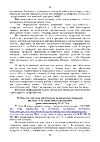 адресування. Важливим для розуміння принципів роботи комп'ютера також є
правильне подання первинних понять про драйвери як програмні засоби, що є
"посередниками" між зовнішнім пристроєм і ОЗП.
Важливим моментом, яким у жодному разі не можна нехтувати, є поняття
ліцензійності програмного забезпечення.
Тему "Опрацювання текстових документів" також слід пов'язати з
попередньо засвоєним матеріалом, а ту її частину, в якій вивчатимуться
макроси, викласти як пропедевтику програмування, також слід здійснити
пропедевтику понять "об'єкт", "структура даних" на відповідних прикладах.
На вивчення інформатики за цією навчальною програмою можливо
перейти як з основної програми, так і з програми для навчальних закладів
(класів) з поглибленим вивченням предметів природничо-математичного циклу.
Вчитель, переходячи на програму поглибленого вивчення інформатики має
визначитися із засобами навчання і рівнем навчальних задач. Якщо учні
навчалися за програмою для навчальних закладів (класів) з поглибленим
вивченням предметів природничо-математичного циклу, можна як об'єкт
вивчення і засіб навчання використовувати графічний редактор Inkscape,
інакше — обмежитися графічним компонентом офісного пакету, або збільшити
обсяг навчального часу на освоєння інтерфейсу Inkscape і прийомів роботи з
ним.
Як вже було зазначено, вивчення електронних таблиць, яке здійснюється
вже на більш високому рівні, ніж у сьомому класі, має забезпечити
актуалізацію, систематизацію й узагальнення знань з моделювання (формула —
модель об'єкта, діаграма — модель об'єкта), перенесення отриманих знань на
розв'язування задач з інших галузей знань, що сприятиме підвищенню
мотивації навчання і формуванню надпредметних компетентностей. Також
необхідно використати навчання роботі з електронними таблицями як нагоду
для пропедевтики понять "типізація даних", "структури даних" та
понять"відношення" і "запит" як основних для наступного вивчення баз даних.
Вивчення програмування за цією навчальною програмою розпочинається
з процедурного програмування.
Особливості вивчення інформатики за навчальною програмою
для учнів 10-11 класів навчальних закладів
(рівень стандарту) у 2016/17 н.р.
У 10-та 11 класах (рівень стандарту) вивчення інформатики у 2016/2017
н.р. буде відбуватися за оновленою навчальною програмою
(http://mon.gov.ua/activity/education/zagalna-serednya/navchalni-programy.html),
затвердженою наказом Міністерства освіти і науки України від 14.07.2016 №
826 «Про затвердження навчальних програм для 10-11 класів загальноосвітніх
навчальних закладів».
Основною відмінністю програми є скорочення навчального матеріалу,
укрупнення тематичних годин та осучаснення змісту. Із програми було
вилучено список рекомендованого програмного забезпечення, так як навчальна
програма не обмежує використання певних операційних систем і програмних
13
13
 