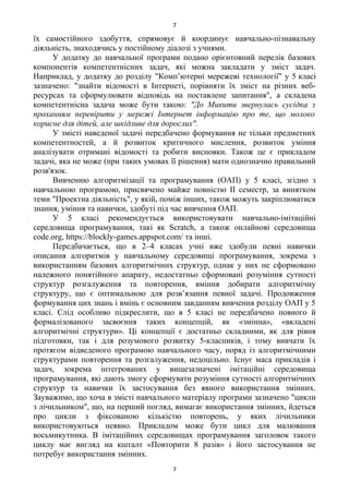 їх самостійного здобуття, спрямовує й координує навчально-пізнавальну
діяльність, знаходячись у постійному діалозі з учнями.
У додатку до навчальної програми подано орієнтовний перелік базових
компонентів компетентнісних задач, які можна закладати у зміст задач.
Наприклад, у додатку до розділу "Комп’ютерні мережеві технології" у 5 класі
зазначено: "знайти відомості в Інтернеті, порівняти їх зміст на різних веб-
ресурсах та сформулювати відповідь на поставлене запитання", а складена
компетентнісна задача може бути такою: "До Микити звернулась сусідка з
проханням перевірити у мережі Інтернет інформацію про те, що молоко
корисне для дітей, але шкідливе для дорослих".
У змісті наведеної задачі передбачено формування не тільки предметних
компетентностей, а й розвиток критичного мислення, розвиток уміння
аналізувати отримані відомості та робити висновки. Також це є прикладом
задачі, яка не може (при таких умовах її рішення) мати однозначно правильний
розв'язок.
Вивченню алгоритмізації та програмування (ОАП) у 5 класі, згідно з
навчальною програмою, присвячено майже повністю ІІ семестр, за винятком
теми "Проектна діяльність", у якій, поміж інших, також можуть закріплюватися
знання, уміння та навички, здобуті під час вивчення ОАП.
У 5 класі рекомендується використовувати навчально-імітаційні
середовища програмування, такі як Scratch, а також онлайнові середовища
code.org, https://blockly-games.appspot.com/ та інші.
Передбачається, що в 2–4 класах учні вже здобули певні навички
описання алгоритмів у навчальному середовищі програмування, зокрема з
використанням базових алгоритмічних структур, однак у них не сформовано
належного понятійного апарату, недостатньо сформовані розуміння сутності
структур розгалуження та повторення, вміння добирати алгоритмічну
структуру, що є оптимальною для розв’язання певної задачі. Продовження
формування цих знань і вмінь є основним завданням вивчення розділу ОАП у 5
класі. Слід особливо підкреслити, що в 5 класі не передбачено повного й
формалізованого засвоєння таких концепцій, як «змінна», «вкладені
алгоритмічні структури». Ці концепції є достатньо складними, як для рівня
підготовки, так і для розумового розвитку 5-класників, і тому вивчати їх
протягом відведеного програмою навчального часу, поряд із алгоритмічними
структурами повторення та розгалуження, недоцільно. Існує маса прикладів і
задач, зокрема інтегрованих у вищезазначені імітаційні середовища
програмування, які дають змогу сформувати розуміння сутності алгоритмічних
структур та навички їх застосування без явного використання змінних.
Зауважимо, що хоча в змісті навчального матеріалу програми зазначено "цикли
з лічильником", що, на перший погляд, вимагає використання змінних, йдеться
про цикли з фіксованою кількістю повторень, у яких лічильники
використовуються неявно. Прикладом може бути цикл для малювання
восьмикутника. В імітаційних середовищах програмування заголовок такого
циклу має вигляд на кшталт «Повторити 8 разів» і його застосування не
потребує використання змінних.
7
7
 