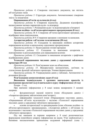 Практична робота 4. Створення текстового документа, що містить
об’єкти різних типів
Практична робота 5. Структура документа. Автоматизоване створення
змісту та покажчиків
Опрацювання об’єктів мультимедіа (6 год)
Практична робота 6. Створення відеокліпу. Додавання відеоефектів,
налаштування часових параметрів аудіо- та відеоряду
Практична робота 7. Розміщення аудіо- та відеоматеріалів в Інтернеті
Основи подійно- та об'єктно-орієнтованого програмування (8 год.)
Практична робота № 8. Створення об’єктно-орієнтованої програми, що
відображає вікно повідомлення.
Практична робота № 9. Створення програми з кнопками та написами.
Алгоритми роботи з об’єктами та величинами (20 год)
Практична робота 10. Складання та виконання лінійних алгоритмів
опрацювання величин в навчальному середовищі програмування
Практична робота 11. Налагодження готової програми
Практична робота 12. Складання та виконання алгоритмів з
повтореннями та розгалуженнями для опрацювання величин
Практична робота 13. Складання та виконання алгоритмів з графічним
відображенням даних
Технології опрацювання числових даних у середовищі табличного
процесора (10 год)
Практична робота 14. Розв’язування задач на обчислення.
Практична робота 15. Використання математичних, логічних та
статистичних функцій табличного процесора. Умовне форматування
Практична робота 16. Упорядкування даних у таблицях. Автоматичні та
розширені фільтри
Розв’язування компетентнісних задач (5 год)
Виконання індивідуальних і групових навчальних проектів із
дослідження предметної галузі навчального курсу «Інформатика» (4 год)
Резерв – 3 год
При вивченні інформатики у 8 класі можна виокремити 3 основні
напрями:
• фундаментальні наукові поняття (теми «Кодування даних» і
«Апаратно-програмне забезпечення комп’ютера»);
• інформаційні технології (теми «Опрацювання текстових даних»,
«Опрацювання об’єктів мультимедіа» і частково «Технології опрацювання
числових даних у середовищі табличного процесора»);
• основи алгоритмізації та програмування (теми «Основи подійно- та
об'єктно-орієнтованого програмування», «Алгоритми роботи з об’єктами та
величинами» і частково «Технології опрацювання числових даних у середовищі
табличного процесора»).
Під час навчання за першим напрямом у 8 класі розпочинається
формування понятійного апарату інформатики як науки. Учні знайомляться з
базовими математичними принципами кодування інформації (тема 1.
9
9
 