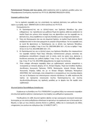 3
Πιστοποιητικού Γέννησης από τους γονείς, αλλά αναζητείται από τις σχολικές μονάδες μέσω του
Πληροφοριακού Συστήματος myschool του ΥΠ.Π.Ε.Θ. (Φ6/498/57863/Δ1/6-4-2016).
Εγγραφές μαθητών Ρομά
Για τις σχολικές εγγραφές και την υποστήριξη της σχολικής φοίτησης των μαθητών Ρομά,
ισχύει η με αριθμ. πρωτ. 180644/Γ1/26-11-2013 εγκύκλιος του ΥΠ.Π.Ε.Θ.
Επισημαίνεται ότι:
1. Οι Προϊστάμενοι/-νες και οι Δ/ντές/-ντριες των Σχολικών Μονάδων όχι μόνο
ενθαρρύνουν την προσέλευση των μαθητών Ρομά στο σχολείο, αλλά και αναζητούν τα
παιδιά Ρομά που μένουν στην περιοχή τους και φροντίζουν για την εγγραφή και τη
φοίτησή τους, όπως προβλέπουν οι σχετικές διατάξεις για την υποχρεωτική φοίτηση.
2. Τόσο στο Νηπιαγωγείο όσο και στο Δημοτικό Σχολείο, τα παιδιά Ρομά γίνονται δεκτά
ανεξάρτητα από το εάν είναι γραμμένα σε μητρώα ή δημοτολόγια. Για την εγγραφή τους
σε αυτά θα φροντίσουν οι Προϊστάμενοι και οι Δ/ντές των Σχολικών Μονάδων,
σύμφωνα με το άρθρο 7 παρ. 6 του Π.Δ. 200/1998 (ΦΕΚ 161 τ. Α’) και το άρθρο 7 παρ.
10 και 11 του Π.Δ. 201/1998 (ΦΕΚ 161 τ. Α’).
3. Οι Προϊστάμενοι/-νες και οι Δ/ντές/-ντριες των Σχολικών Μονάδων δεν παρακωλύουν
την εγγραφή παιδιών Ρομά λόγω έλλειψης πιστοποιητικού μόνιμης κατοικίας και
αποδέχονται οποιοδήποτε στοιχείο από το οποίο, κατά την κρίση τους, φαίνεται η
διεύθυνση κατοικίας του μαθητή (άρθρο 7 παρ. 2 περ. γ’ του Π.Δ. 200/1998, άρθρο 7
παρ. 3 περ. δ’ του Π.Δ. 201/1998) εφαρμόζοντας την αρχή της επιείκειας.
4. Όταν υπάρχει αδυναμία εγγραφής λόγω μη εμβολιασμού, κρίνεται απαραίτητη η
συνεργασία με τοπικούς φορείς, Ο.Τ.Α., Κέντρα Στήριξης Ρομά και Ευπαθών Ομάδων,
Διευθύνσεις Κοινωνικής Πρόνοιας, ΠΙΚΠΑ, Νοσοκομεία, Ιατρικά Κέντρα, Φορείς
Κοινωνικής Στήριξης καθώς και με το Κέντρο Ελέγχου Πρόληψης Νοσημάτων
(ΚΕΕΛΠΝΟ). Κατ’ αντιστοιχία, είναι απαραίτητη η συνεργασία με τους ανωτέρω φορείς
και για τη διενέργεια των απαιτούμενων ιατρικών εξετάσεων. Σε κάθε περίπτωση θα
πρέπει να προηγείται επικοινωνία του/της Προϊσταμένου/-ης και του/της
Διευθυντή/Διευθύντριας της σχολικής μονάδας με το φορέα που θα προβεί στον
εμβολιασμό.
Ιδιωτικά Σχολεία Πρωτοβάθμιας Εκπαίδευσης
Σύμφωνα με τις διατάξεις του Π.Δ. 579/82(105Α΄) ως χρόνος λήξης των κανονικών εγγραφών
στα ιδιωτικά σχολεία ορίζεται η προηγούμενη της έναρξης των μαθημάτων ημερομηνία.
Υπενθυμίζεται ότι κάθε ιδιωτικό σχολείο οφείλει να έχει εγκεκριμένο εσωτερικό κανονισμό
λειτουργίας με τον οποίο ρυθμίζονται ειδικότερα τα σχετικά με την οργάνωση και τη λειτουργία του
θέματα, οι όροι με τους οποίους γίνονται δεκτοί οι μαθητές, καθώς και οι οικονομικές και άλλες
υποχρεώσεις των γονέων και κηδεμόνων (άρ. 11 Ν.682/77-244Α
΄).
 