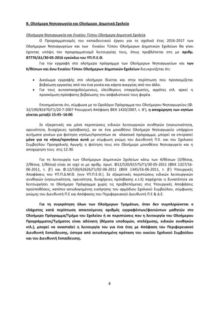 4
Β. Ολοήμερα Νηπιαγωγεία και Ολοήμερα Δημοτικά Σχολεία
Ολοήμερα Νηπιαγωγεία και Ενιαίου Τύπου Ολοήμερα Δημοτικά Σχολεία
Ο Προγραμματισμός του εκπαιδευτικού έργου για το σχολικό έτος 2016-2017 των
Ολοήμερων Νηπιαγωγείων και των Ενιαίου Τύπου Ολοήμερων Δημοτικών Σχολείων θα γίνει
έχοντας υπόψη τον προγραμματισμό λειτουργίας τους, όπως προβλέπεται στη με αριθμ.
87776/Δ1/30-05-2016 εγκύκλιο του ΥΠ.Π.Ε.Θ.
Για την εγγραφή στο ολοήμερο πρόγραμμα των Ολοήμερων Νηπιαγωγείων και των
6/θέσιων και άνω Ενιαίου Τύπου Ολοήμερων Δημοτικών Σχολείων διευκρινίζεται ότι:
Δικαίωμα εγγραφής στο ολοήμερο δίνεται και στην περίπτωση που προσκομίζεται
βεβαίωση εργασίας από τον ένα γονέα και κάρτα ανεργίας από τον άλλο.
Για τους αυτοαπασχολούμενους, ελεύθερους επαγγελματίες, αγρότες κτλ. αρκεί η
προσκόμιση πρόσφατης βεβαίωσης του ασφαλιστικού τους φορέα.
Επισημαίνεται ότι, σύμφωνα με το Ωρολόγιο Πρόγραμμα του Ολοήμερου Νηπιαγωγείου (Φ.
32/190/81670/Γ1/20-7-2007 Υπουργική Απόφαση ΦΕΚ 1420/2007, τ. Β’), η αποχώρηση των νηπίων
γίνεται μεταξύ 15:45−16:00.
Σε εξαιρετικές και μόνο περιπτώσεις ειδικών λειτουργικών συνθηκών (νησιωτικότητα,
ορεινότητα, δυσχέρειες πρόσβασης), αν σε ένα μονοθέσιο Ολοήμερο Νηπιαγωγείο υπάρχουν
αιτήματα γονέων για φοίτηση νηπίων/προνηπίων σε κλασσικό πρόγραμμα, μπορεί να επιτραπεί
μόνο για τα νήπια/προνήπια αυτά με σύμφωνη γνώμη του Διευθυντή Π.Ε. και του Σχολικού
Συμβούλου Προσχολικής Αγωγής η φοίτηση τους στο Ολοήμερο μονοθέσιο Νηπιαγωγείο και η
αποχώρηση τους στις 12:30.
Για τη λειτουργία των Ολοήμερων Δημοτικών Σχολείων κάτω των 4/θέσιων (3/θέσια,
2/θέσια, 1/θέσια) είναι σε ισχύ οι με αριθμ. πρωτ. Φ12/520/61575/Γ1/30-05-2011 (ΦΕΚ 1327/16-
06-2011, τ. β’) και Φ.12/530/62626/Γ1/02-06-2011 (ΦΕΚ 1345/16-06-2011, τ. β’) Υπουργικές
Αποφάσεις του ΥΠ.Π.Δ.Μ.Θ. (νυν ΥΠ.Π.Ε.Θ.). Σε εξαιρετικές περιπτώσεις ειδικών λειτουργικών
συνθηκών (νησιωτικότητα, ορεινότητα, δυσχέρειες πρόσβασης κ.τ.λ) παρέχεται η δυνατότητα να
λειτουργήσει το Ολοήμερο Πρόγραμμα χωρίς τις προβλεπόμενες στις Υπουργικές Αποφάσεις
προϋποθέσεις, κατόπιν αιτιολογημένης εισήγησης του αρμόδιου Σχολικού Συμβούλου, σύμφωνης
γνώμης του Διευθυντή Π.Ε και Απόφασης του Περιφερειακού Διευθυντή Π.Ε & Δ.Ε.
Για τη συγκρότηση όλων των Ολοήμερων Τμημάτων, όταν δεν συμπληρώνεται ο
ελάχιστος κατά περίπτωση απαιτούμενος αριθμός εγγραφέντων/φοιτώντων μαθητών στο
Ολοήμερο Πρόγραμμα/Τμήμα του Σχολείου ή σε περιπτώσεις που η λειτουργία του Ολοήμερου
Προγράμματος/Τμήματος είναι αδύνατη (θέματα υποδομών, στελέχωσης, ειδικών συνθηκών
κτλ.), μπορεί να ανασταλεί η λειτουργία του για ένα έτος με Απόφαση του Περιφερειακού
Διευθυντή Εκπαίδευσης, ύστερα από αιτιολογημένη πρόταση του οικείου Σχολικού Συμβούλου
και του Διευθυντή Εκπαίδευσης.
 
