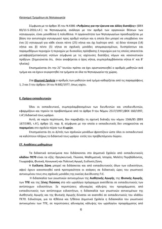 6
Κατανομή Τμημάτων σε Νηπιαγωγεία
Σύμφωνα με το άρθρο 35 του Ν.4386 «Ρυθμίσεις για την έρευνα και άλλες διατάξεις» (ΦΕΚ
83/11-5-2016,τ.Α΄) τα Νηπιαγωγεία, ανάλογα με τον αριθμό των οργανικών θέσεων των
νηπιαγωγών, είναι μονοθέσια ή πολυθέσια. Η οργανικότητα των Νηπιαγωγείων προσδιορίζεται με
βάση την αντιστοιχία νηπιαγωγού προς αριθμό νηπίων και η οποία δεν μπορεί να υπερβαίνει τον
ένα (1) νηπιαγωγό για κάθε είκοσι πέντε (25) νήπια και όχι λιγότερο από: α) δέκα τέσσερα (14)
νήπια και β) πέντε (5) νήπια σε σχολικές μονάδες απομακρυσμένων, δυσπρόσιτων και
παραμεθόριων περιοχών ή περιοχών με δυσκολίες πρόσβασης ή περιοχών για τις οποίες απαιτείται
μεταφορά/μετακίνηση νηπίων σύμφωνα με τις ισχύουσες διατάξεις νόμων και κανονιστικών
πράξεων. (Σημειώνεται ότι, όπου αναφέρεται ο όρος νήπια, συμπεριλαμβάνονται νήπια Α΄ και Β’
ηλικίας)
Επισημαίνεται ότι την 21η
Ιουνίου πρέπει να έχει οριστικοποιηθεί ο αριθμός μαθητών ανά
τμήμα και να έχουν συγκροτηθεί τα τμήματα σε όλα τα Νηπιαγωγεία της χώρας.
Στα Ιδιωτικά Σχολεία ο αριθμός των μαθητών ανά τμήμα καθορίζεται από τις παραγράφους
1, 2 και 3 του άρθρου 14 του Ν.682/1977, όπως ισχύει.
Ε. Ωράριο εκπαιδευτικών
Όλοι οι εκπαιδευτικοί, συμπεριλαμβανομένων των διευθυντών και υποδιευθυντών,
εφαρμόζουν και τηρούν το προβλεπόμενο από το άρθρο 9 του Νόμου 2517/1997,(ΦΕΚ 160/1997,
τ.Α’) διδακτικό τους ωράριο.
Αυτό, σε καμία περίπτωση, δεν παραβιάζει τη σχετική διάταξη του νόμου 1566/85 (ΦΕΚ
167/1985, τ.Α’), άρθρο 13, παρ. 8, σύμφωνα με την οποία ο εκπαιδευτικός δεν υποχρεούται να
παραμείνει στο σχολείο πέραν των 6 ωρών.
Επισημαίνεται ότι οι Δ/ντές των σχολικών μονάδων φροντίζουν ώστε όλοι οι εκπαιδευτικοί
να καλύπτουν πλήρως το διδακτικό τους ωράριο εντός του προβλεπόμενου 6ώρου.
ΣΤ. Αναθέσεις μαθημάτων
Τα διδακτικά αντικείμενα που διδάσκονται στο Δημοτικό Σχολείο από εκπαιδευτικούς
κλάδου ΠΕ70 είναι τα εξής: Θρησκευτικά, Γλώσσα, Μαθηματικά, Ιστορία, Μελέτη Περιβάλλοντος,
Γεωγραφία, Φυσικά, Κοινωνική και Πολιτική Αγωγή, Ευέλικτη Ζώνη.
Η Ευέλικτη Ζώνη μπορεί να διδάσκεται και από εκπαιδευτικούς όλων των ειδικοτήτων,
αφού έχουν ικανοποιηθεί κατά προτεραιότητα οι ανάγκες σε διδακτικές ώρες του γνωστικού
αντικειμένου τους στις σχολικές μονάδες της οικείας Διεύθυνσης Π.Ε.
Η διδασκαλία των γνωστικών αντικειμένων της Αισθητικής Αγωγής, της Φυσικής Αγωγής,
των ΤΠΕ και της Ξένης Γλώσσας στο νέο ωρολόγιο πρόγραμμα ανατίθεται σε εκπαιδευτικούς των
αντίστοιχων ειδικοτήτων. Σε περιπτώσεις αδυναμίας κάλυψης του προγράμματος από
εκπαιδευτικούς των αντίστοιχων ειδικοτήτων, η διδασκαλία των γνωστικών αντικειμένων της
Αισθητικής Αγωγής και της Φυσικής Αγωγής δύναται να ανατεθεί σε εκπαιδευτικούς του κλάδου
ΠΕ70. Ειδικότερα, για τα 4/θέσια και 5/θέσια Δημοτικά Σχολεία η διδασκαλία του γνωστικού
αντικειμένου των ΤΠΕ, σε περιπτώσεις αδυναμίας κάλυψης του ωρολογίου προγράμματος από
 