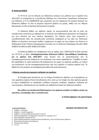 8
Θ. Διδακτικά Βιβλία
Το ΥΠ.Π.Ε.Θ. για την κάλυψη των διδακτικών αναγκών των μαθητών για το σχολικό έτος
2016-2017 σε συνεργασία με τη Διεύθυνση Εκδόσεων του «Ινστιτούτου Τεχνολογίας Υπολογιστών
και Εκδόσεων (Ι.Τ.Υ.Ε.)–ΔΙΟΦΑΝΤΟΣ έχει μεριμνήσει για την παραγωγή και έγκαιρη διανομή των
διδακτικών βιβλίων σε όλα τα δημόσια Δημοτικά Σχολεία της χώρας, καθώς και του Οδηγού
Νηπιαγωγών σε όλα τα Δημόσια Νηπιαγωγεία της χώρας.
Το διδακτικό βιβλίο του σχολείου πρέπει να αντιμετωπίζεται από όλα τα μέλη της
εκπαιδευτικής κοινότητας με σεβασμό και να διέπεται από ορθολογική αξιοποίηση και διαχείριση
για τους σκοπούς για τους οποίους προορίζεται. Στο πλαίσιο αυτό, είναι σημαντική η
ευαισθητοποίηση όλης της εκπαιδευτικής κοινότητας αναφορικά με την αξία του διδακτικού
βιβλίου ως δημόσιου κοινωνικού αγαθού, σύμφωνα με τις αρχές και τους στόχους που διέπουν το
Διαθεματικό Ενιαίο Πλαίσιο Προγραμμάτων Σπουδών και το Αναλυτικό Πρόγραμμα Σπουδών (ΦΕΚ
303Β/13-03-2003 και ΦΕΚ 304Β/13-03-2003).
Τα διδακτικά βιβλία που αναφέρονται στην με αριθμ. πρωτ. 63407/Δ1/14-4-2016 εγκύκλιο
του ΥΠ.Π.Ε.Θ. με θέμα «Επαναχρησιμοποίηση διδακτικών βιβλίων Πρωτοβάθμιας Εκπαίδευσης
για το σχολικό έτος 2016-2017» είναι δυνατό είτε να ανακυκλώνονται είτε να
επαναχρησιμοποιούνται ανάλογα με την κατάσταση στην οποία παραδίδονται. Τα βιβλία τα οποία
θα παραδοθούν σε καλή κατάσταση θα φυλάσσονται στο χώρο της σχολικής μονάδας, με ευθύνη
των Διευθυντών, και θα επαναχρησιμοποιούνται από τους μαθητές το επόμενο σχολικό έτος. Τα
βιβλία που δεν μπορούν να επαναχρησιμοποιηθούν θα ανακυκλώνονται.
Ι. Θέματα υγιεινής και κτιριακών υποδομών του σχολείου
Οι Περιφερειακοί Διευθυντές και τα Στελέχη Εκπαίδευσης οφείλουν να συνεργάζονται με
τους αρμόδιους φορείς (Τοπική Αυτοδιοίκηση κτλ.), ώστε με την έναρξη της νέας σχολικής χρονιάς
να έχουν διασφαλιστεί οι κατάλληλες συνθήκες (κτιριακές υποδομές, ασφάλεια, αισθητική και
υγιεινή χώρων, εξοπλισμός) για την εύρυθμη και ασφαλή λειτουργία των σχολικών μονάδων.
Με ευθύνη των Διευθυντών/Προϊσταμένων των σχολικών μονάδων να λάβουν γνώση της
εγκυκλίου, ενυπόγραφα, όλοι οι εκπαιδευτικοί.
Εσωτερική Διανομή
1. Γραφείο κ. Υπουργού
2. Γραφείο κ. Γενικού Γραμματέα
3. Γραφείο κ. Γενικής Διεύθυνσης Σπουδών Π.Ε. & Δ.Ε.
4. Δ/νση Προγραμμάτων και Οργάνωσης Σπουδών Π.Ε, Τμήματα Α΄,Β,΄Γ΄
5. Δ/νση Διοίκησης Προσωπικού Π.Ε
6. Δ/νση Παιδείας Ομογενών, Διαπολιτισμικής Εκπαίδευσης, Ξένων και Μειονοτικών Σχολείων
7. Δ/νση Ειδικής Αγωγής και Εκπαίδευσης
8. Δ/νση Φυσικής Αγωγής
9. Γ.Ε.Π.Ο.
Ο ΠΡΟΪΣΤΑΜΕΝΟΣ ΤΗΣ ΔΙΕΥΘΥΝΣΗΣ
ΙΩΑΝΝΗΣ ΚΟΥΦΟΠΟΥΛΟΣ
 