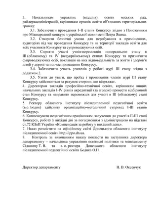 3. Начальникам управлінь (відділів) освіти міських рад,
райдержадміністрацій, керівникам органів освіти об’єднаних територіальних
громад:
3.1. Забезпечити проведення І–ІІ етапів Конкурсу згідно з Положенням
про Міжнародний конкурс з української мови імені Петра Яцика.
3.2. Створити безпечні умови для перебування в приміщеннях,
аудиторіях під час проведення Конкурсу та на території закладів освіти для
всіх учасників Конкурсу та супроводжуючих осіб.
3.3. Сприяти участі учнів-переможців попереднього етапу в
ІІІ (обласному) та IV (всеукраїнському) етапах Конкурсу та призначити
супроводжуючих осіб, поклавши на них відповідальність за життя і здоров’я
дітей у дорозі та під час проведення Конкурсу.
3.4. Забезпечити участь учителів у роботі журі ІІІ етапу згідно з
додатком 2.
3.5. Узяти до уваги, що проїзд і проживання членів журі ІІІ етапу
Конкурсу здійснюється за рахунок сторони, що відряджає.
4. Директорам закладів професійно-технічної освіти, керівникам вищих
навчальних закладів І-ІV рівнів акредитації (за згодою) провести відбірковий
етап Конкурсу та направити переможців для участі в ІІІ (обласному) етапі
Конкурсу.
5. Ректору обласного інституту післядипломної педагогічної освіти
(в.о. Бодик) здійснити організаційно-методичний супровід І-ІІІ етапів
Конкурсу.
6. Компенсувати педагогічним працівникам, залученим до участі в ІІ-ІІІ етапі
Конкурсу, роботу у вихідні дні за погодженням з адміністрацією на підставі
ст.72 КЗпП України «Компенсація за роботу у вихідний день».
7. Наказ розмістити на офіційному сайті Донецького обласного інституту
післядипломної освіти http://ippo.dn.ua.
8. Контроль за виконанням наказу покласти на заступника директора
департаменту – начальника управління освітньої політики та менеджменту
Сідашеву Т. В. та в. о. ректора Донецького обласного інституту
післядипломної педагогічної освіти Бодика О.П.
Директор департаменту Н. В. Оксенчук
 