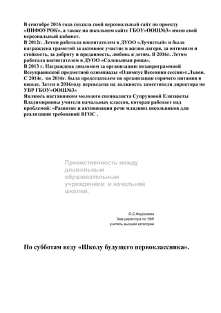 В сентябре 2016 года создала свой персональный сайт по проекту
«ИНФОУРОК», а также на школьном сайте ГБОУ»ООШ№3» имею свой
персональный кабинет.
В 2012г. Летом работала воспитателем в ДУОО «Лучистый» и была
награждена грамотой за активное участие в жизни лагеря, за оптимизм и
стойкость, за доброту и преданность, любовь к детям. В 2016г. Летом
работала воспитателем в ДУОО «Соловьиная роща».
В 2013 г. Награждена дипломом за организацию позапрограммной
Всеукраинской предметной олимпиады «Олимпус Весенняя сессия»г.Львов.
С 2014г. по 2016г. была председателем по организации горячего питания в
школе. Затем в 2016году переведена на должность заместителя директора по
УВР ГБОУ»ООШ№3»
Являюсь наставником молодого специалиста Супруновой Елизаветы
Владимировны учителя начальных классов, которая работает над
проблемой: «Развитие и активизация речи младших школьников для
реализации требований ВГОС .
Преемственность между
дошкольным
образовательным
учреждением и начальной
школой.
О.С.Федосеева
Зам.директора по УВР
учитель высшей категории
По субботам веду «Школу будущего первоклассника».
 