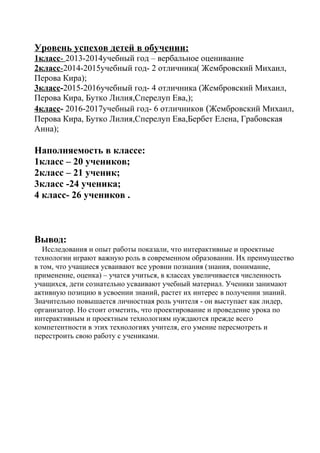 Уровень успехов детей в обучении:
1класс- 2013-2014учебный год – вербальное оценивание
2класс-2014-2015учебный год- 2 отличника( Жембровский Михаил,
Перова Кира);
3класс-2015-2016учебный год- 4 отличника (Жембровский Михаил,
Перова Кира, Бутко Лилия,Сперелуп Ева,);
4класс- 2016-2017учебный год- 6 отличников (Жембровский Михаил,
Перова Кира, Бутко Лилия,Сперелуп Ева,Бербет Елена, Грабовская
Анна);
Наполняемость в классе:
1класс – 20 учеников;
2класс – 21 ученик;
3класс -24 ученика;
4 класс- 26 учеников .
Вывод:
Исследования и опыт работы показали, что интерактивные и проектные
технологии играют важную роль в современном образовании. Их преимущество
в том, что учащиеся усваивают все уровни познания (знания, понимание,
применение, оценка) – учатся учиться, в классах увеличивается численность
учащихся, дети сознательно усваивают учебный материал. Ученики занимают
активную позицию в усвоении знаний, растет их интерес в получении знаний.
Значительно повышается личностная роль учителя - он выступает как лидер,
организатор. Но стоит отметить, что проектирование и проведение урока по
интерактивным и проектным технологиям нуждаются прежде всего
компетентности в этих технологиях учителя, его умение пересмотреть и
перестроить свою работу с учениками.
 