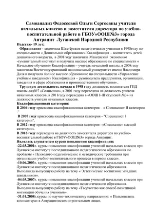 Самоанализ Федосеевой Ольги Сергеевны учителя
начальных классов и заместителя директора по учебно-
воспитательной работе в ГБОУ»ООШ№3» города
Антрацит Луганской Народной Республики
Педстаж- 19 лет;
Образование - закончила Шахтёрское педагогическое училище в 1998году по
специальности « Дошкольное образование» Квалификация – воспитатель детей
дошкольного возраста, в 2001году закончила Макеевский экономико
-гуманитарный институт и получила высшее образование по специальности «
Начальное обучение» Квалификация – учитель начальной школы, в 2008году
закончила Восточноукраинский национальный университет имени Владимира
Даля и получила полное высшее образование по специальности «Управление
учебным заведением» Квалификация – руководитель предприятия, организации,
заведения в сфере образования и производственного обучения»..
Трудовую деятельность начала в 1998 году должность воспитателя ГПД
школы-сад№7 «Солнышко», в 2001 году переведена на должность учителя
начальных классов, в 2011году переведена в «ООШ І-ІІІ ступеней №3» на
должность учителя начальных классов.
Квалификационная категория:
В 2004 году присвоена квалификационная категория – « Специалист ІІ категории
.”
В 2007 году присвоена квалификационная категория - "Специалист I
категории".
В 2012 году присвоена квалификационная категория –»Специалист высшей
категории».
В 2016 году переведена на должность заместителя директора по учебно-
воспитательной работе в ГБОУ»ООШ№3» города Антрацит.
Являлась слушателем курсов повышения квалификации:
-22.03.2001г. курсы повышения квалификации учителей начальных классов при
Луганском институте последипломного педагогического образования по
проблеме « Психолого-педагогические и методические требования при
организации учебно-воспитательного процесса в первом классе».
-10.06.2003г. курсы повышения квалификации учителей начальных классов при
Луганском институте последипломного педагогического образования.
Выполнила выпускную работу на тему « Эстетическое воспитание младших
школьников».
-04.05.2007г. курсы повышения квалификации учителей начальных классов при
Луганском институте последипломного педагогического образования.
Выполнила выпускную работу на тему «Творчество как способ позитивной
мотивации обучения учеников».
-31.01.2008г.курсы по научно-техническому направлению: « Пользователь
компьютера» в Антрацитовском строительном лицее.
 