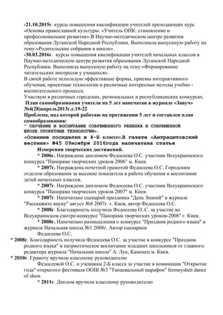 -21.10.2015г. курсы повышения квалификации учителей преподающих курс
«Основы православной культуры. «Учитель ОПК: становление и
профессиональное развитие».В Научно-методическом центре развития
образования Луганской Народной Республики. Выполнила выпускную работу на
тему:»Родительские собрания в школе».
-30.03.2016г. курсы повышения квалификации учителей начальных классов в
Научно-методическом центре развития образования Луганской Народной
Республики. Выполнила выпускную работу на тему:»Формирование
читательских интересов у учащихся».
В своей работе использую эффективные формы, приемы интерактивного
обучения, проектные технологии и различные интересные методы учебно -
воспитательного процесса.
Участвую в различных городских, региональных и республиканских конкурсах.
План самообразования учителя на 5 лет напечатан в журнале «Завуч»
№4(28)апрель2013г.с.19-22
Проблема, над которой работаю на протяжении 5 лет и составлен план
самообразования:
" ОБУЧЕНИЕ И ВОСПИТАНИЕ СОВРЕМЕННОГО РЕБЕНКА В СОВРЕМЕННОЙ
ШКОЛЕ.ПРОЕКТНЫЕ ТЕХНОЛОГИИ».
«Осенние посиделки в 4-Б классе».В газете «Антрацитовский
вестник» №45 09ноября 2016года напечатана статья
Измерения творческих достижений.
* 2006г. Награждена дипломом Федосеева О.С. участник Всеукраинского
конкурса "Панорама творческих уроков 2006" м. Киев.
* 2007г. Награждена почетной грамотой Федосеева О.С. Городским
отделом образования за высокие показатели в работе обучения и воспитания
детей начальных классов.
* 2007г. Награждена дипломом Федосеева О.С. участник Всеукраинского
конкурса "Панорама творческих уроков 2007" м. Киев.
* 2007г. Напечатано сценарий праздника "День Знаний" в журнале
"Расскажите внуку" август №8 2007г. г. Киев, автор Федосеева О.С.
* 2008г. Благодарность получила Федосеева О..С. за участие во
Всеукраинском смотре-конкурсе "Панорама творческих уроков-2008" г. Киев.
* 2008г. Напечатано размышления о конкурсе "Праздник родного языка" в
журнале Начальная школа №1 2008г. Автор сценариев
Федосеева О.С.
* 2008г. Благодарность получила Федосеева О.С. за участие в конкурсе "Праздник
родного языка" и патриотическое воспитание младших школьников от главного
редактора журнала "Начальная школа" А. Лук, Каменец м. Киев.
* 2010г. Грамоту вручили классному руководителю
Федосеевой О.С. и ученикам 2-Б класса за участие в номинации "Открытие
года" открытого фестиваля ООШ №3 "Танцевальный марафон" formeyshen dance
of show.
* 2011г. Диплом вручили классному руководителю
 