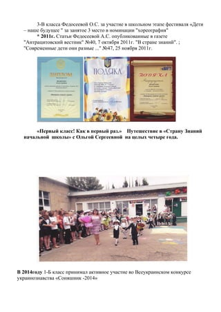 3-В класса Федосеевой О.С. за участие в школьном этапе фестиваля «Дети
– наше будущее " за занятое 3 место в номинации "хореография"
* 2011г. Статьи Федосеевой А.С. опубликованные в газете
"Антрацитовский вестник" №40, 7 октября 2011г. "В стране знаний". ;
"Современные дети они разные ..." №47, 25 ноября 2011г.
«Первый класс! Как в первый раз.» Путешествие в «Страну Знаний
начальной школы» с Ольгой Сергеевной на целых четыре года.
В 2014году 1-Б класс принимал активное участие во Всеукраинском конкурсе
украинознавства «Соняшник -2014»
 