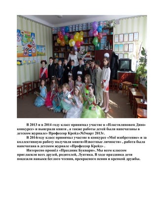 В 2013 и в 2014 году класс принимал участие в «Пластилиновом Дино-
конкурсе» и выиграли книги , а также работы детей были напечатаны в
детском журнале» Профессор Крейд»№3март 2013г.
В 2014году класс принимал участие в конкурсе «Моё изобретение» и за
коллективную работу получили книги»Известные личности» , работа была
напечатана в детском журнале «Профессор Крейд» .
Интересно прошёл «Праздник Букваря». Мы всем классом
пригласили всех друзей, родителей, Лунтика. В ходе праздника дети
показали навыки беглого чтения, прекрасного пения и крепкой дружбы.
 