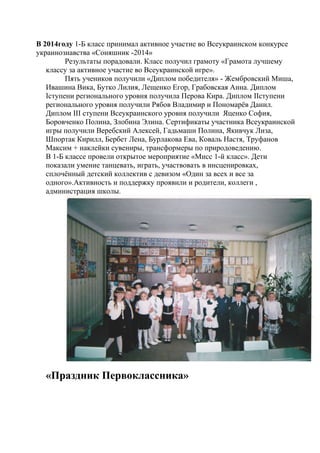 В 2014году 1-Б класс принимал активное участие во Всеукраинском конкурсе
украинознавства «Соняшник -2014»
Результаты порадовали. Класс получил грамоту «Грамота лучшему
классу за активное участие во Всеукраинской игре».
Пять учеников получили «Диплом победителя» - Жембровский Миша,
Ивашина Вика, Бутко Лилия, Лещенко Егор, Грабовская Анна. Диплом
Іступени регионального уровня получила Перова Кира. Диплом ІІступени
регионального уровня получили Рябов Владимир и Пономарёв Данил.
Диплом ІІІ ступени Всеукраинского уровня получили Яценко София,
Боровченко Полина, Злобина Элина. Сертификаты участника Всеукраинской
игры получили Веребский Алексей, Гадьмаши Полина, Якивчук Лиза,
Шпортак Кирилл, Бербет Лена, Бурлакова Ева, Коваль Настя, Труфанов
Максим + наклейки сувениры, трансформеры по природоведению.
В 1-Б классе провели открытое мероприятие «Мисс 1-й класс». Дети
показали умение танцевать, играть, участвовать в инсценировках,
сплочённый детский коллектив с девизом «Один за всех и все за
одного».Активность и поддержку проявили и родители, коллеги ,
администрация школы.
«Праздник Первоклассника»
 