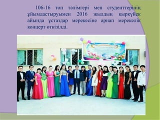 106-16 топ тәлімгері мен студенттерінің
ұйымдастыруымен 2016 жылдың қыркүйек
айында ұстаздар мерекесіне арнап мерекелік
концерт өткізілді.
 