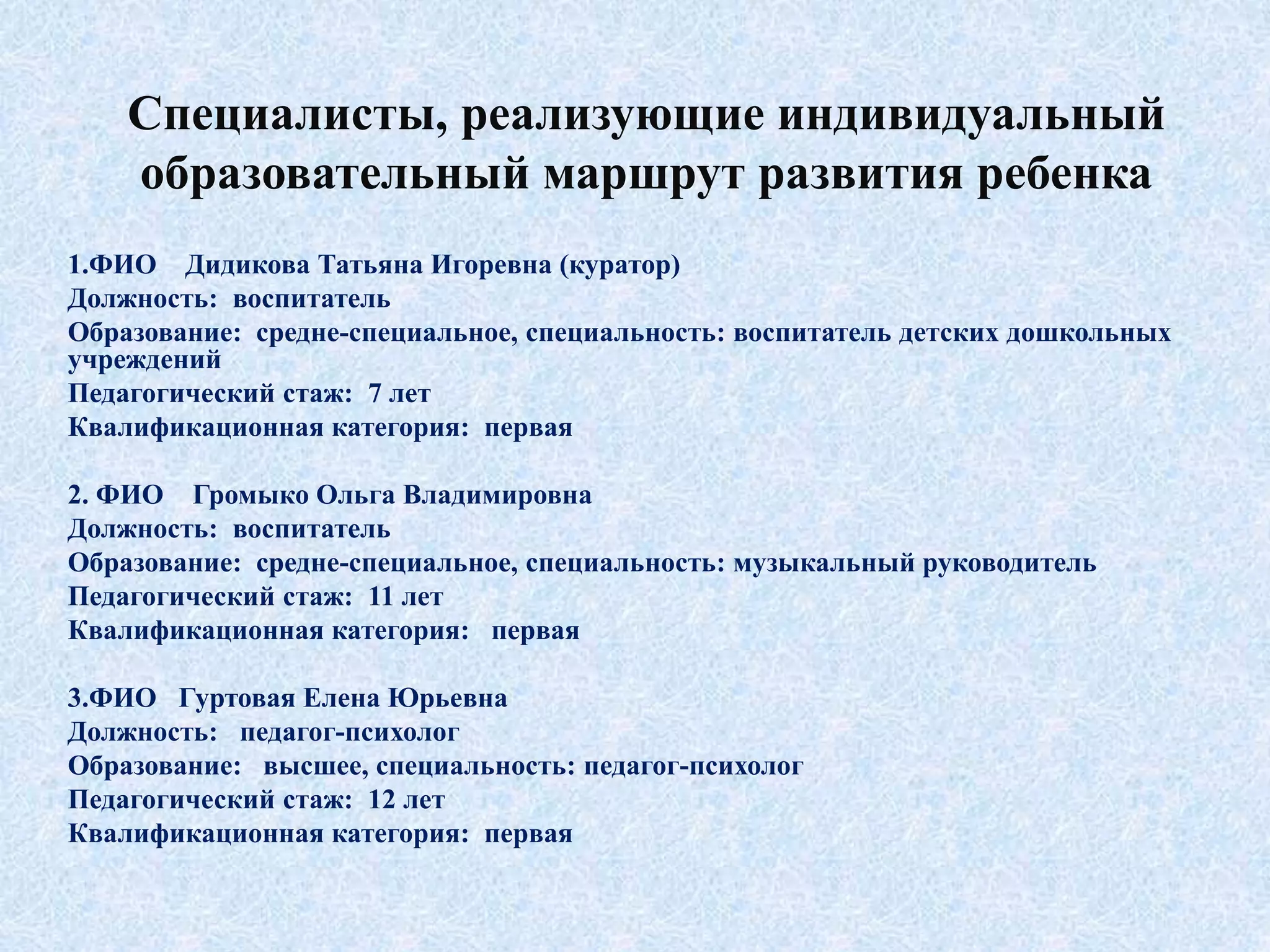 Специалисты, реализующие индивидуальный
образовательный маршрут развития ребенка
1.ФИО Дидикова Татьяна Игоревна (куратор)
Должность: воспитатель
Образование: средне-специальное, специальность: воспитатель детских дошкольных
учреждений
Педагогический стаж: 7 лет
Квалификационная категория: первая
2. ФИО Громыко Ольга Владимировна
Должность: воспитатель
Образование: средне-специальное, специальность: музыкальный руководитель
Педагогический стаж: 11 лет
Квалификационная категория: первая
3.ФИО Гуртовая Елена Юрьевна
Должность: педагог-психолог
Образование: высшее, специальность: педагог-психолог
Педагогический стаж: 12 лет
Квалификационная категория: первая
 