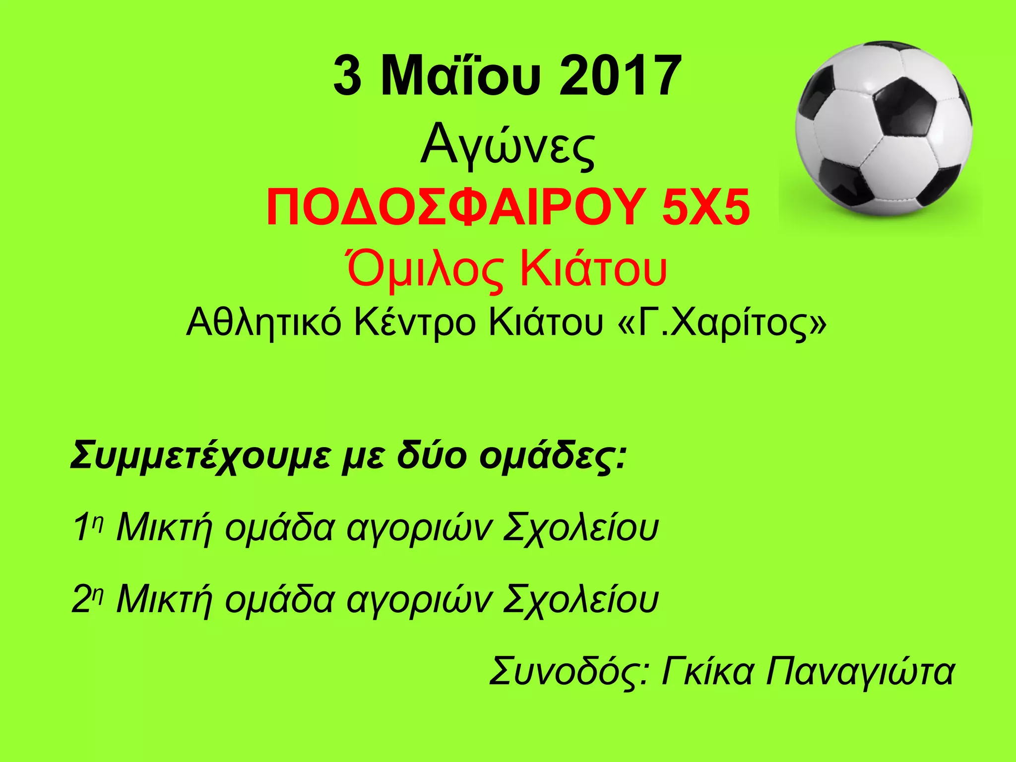 3 Μαΐου 2017
Αγώνες
ΠΟΔΟΣΦΑΙΡΟΥ 5Χ5
Όμιλος Κιάτου
Αθλητικό Κέντρο Κιάτου «Γ.Χαρίτος»
Συμμετέχουμε με δύο ομάδες:
1η
Μικτή ομάδα αγοριών Σχολείου
2η
Μικτή ομάδα αγοριών Σχολείου
Συνοδός: Γκίκα Παναγιώτα
 