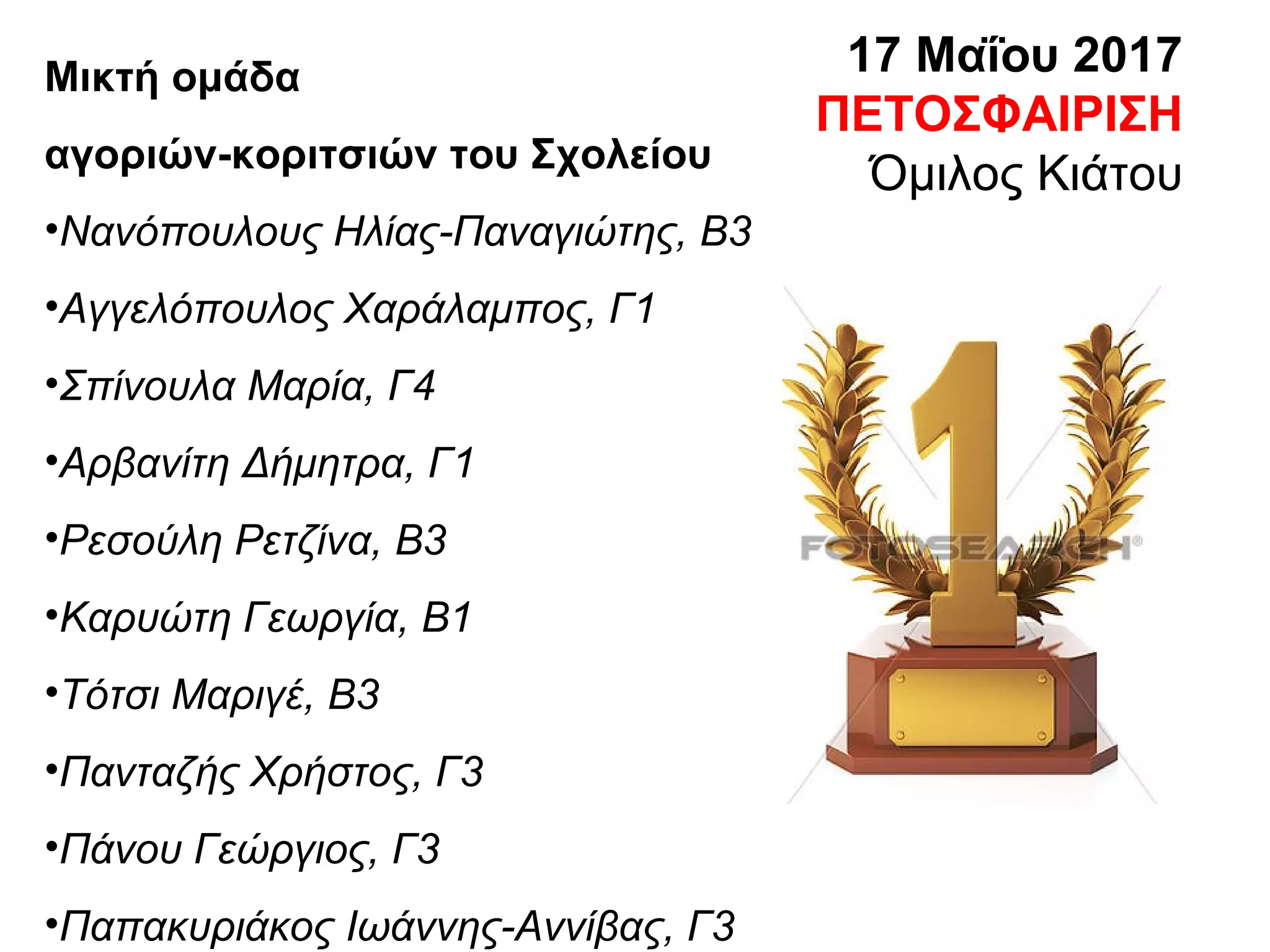 17 Μαΐου 2017
ΠΕΤΟΣΦΑΙΡΙΣΗ
Όμιλος Κιάτου
Μικτή ομάδα
αγοριών-κοριτσιών του Σχολείου
•Νανόπουλους Ηλίας-Παναγιώτης, Β3
•Αγγελόπουλος Χαράλαμπος, Γ1
•Σπίνουλα Μαρία, Γ4
•Αρβανίτη Δήμητρα, Γ1
•Ρεσούλη Ρετζίνα, Β3
•Καρυώτη Γεωργία, Β1
•Τότσι Μαριγέ, Β3
•Πανταζής Χρήστος, Γ3
•Πάνου Γεώργιος, Γ3
•Παπακυριάκος Ιωάννης-Αννίβας, Γ3
 