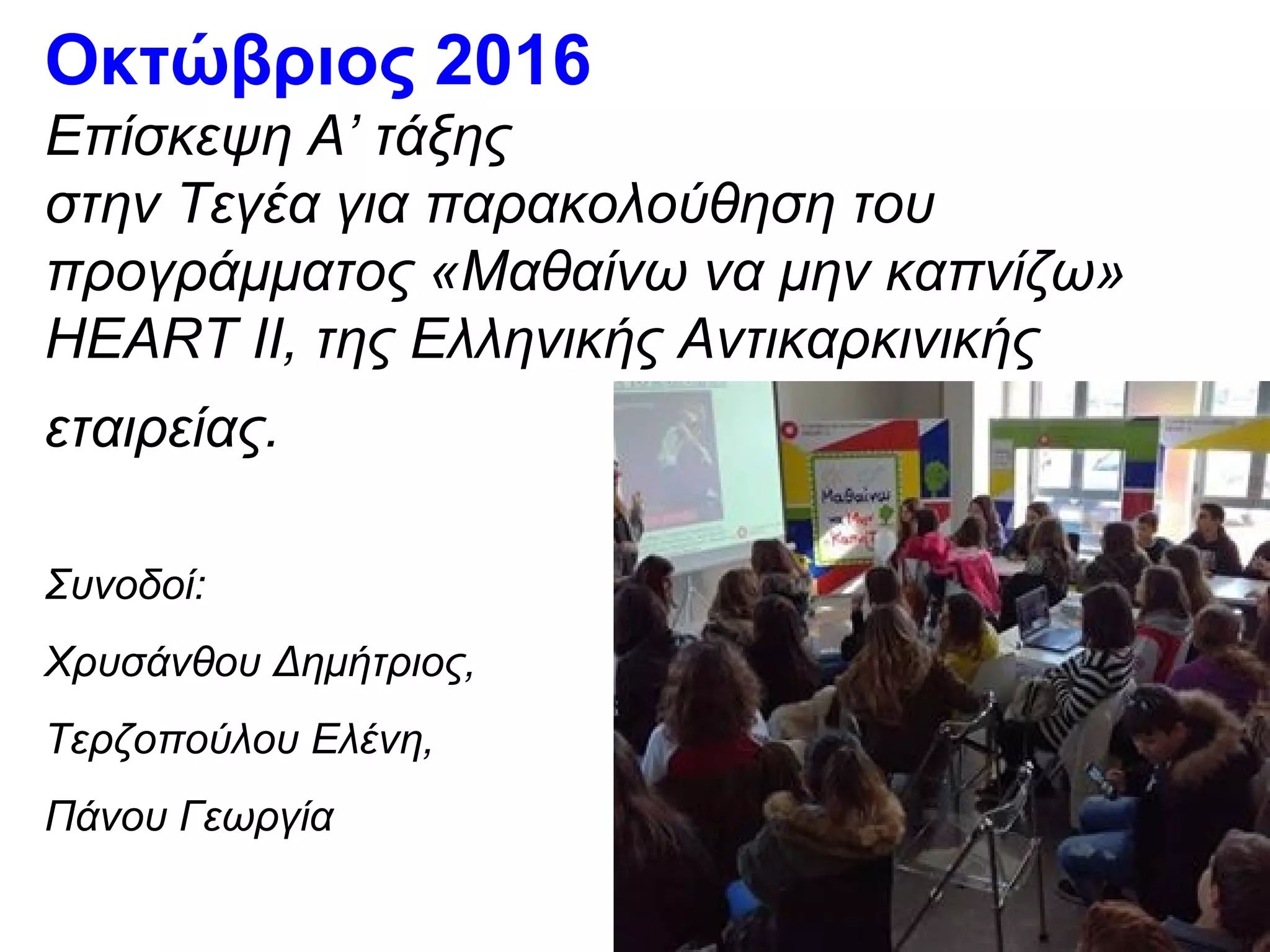 Οκτώβριος 2016
Επίσκεψη Α’ τάξης
στην Τεγέα για παρακολούθηση του
προγράμματος «Μαθαίνω να μην καπνίζω»
HEART II, της Ελληνικής Αντικαρκινικής
εταιρείας.
Συνοδοί:
Χρυσάνθου Δημήτριος,
Τερζοπούλου Ελένη,
Πάνου Γεωργία
 