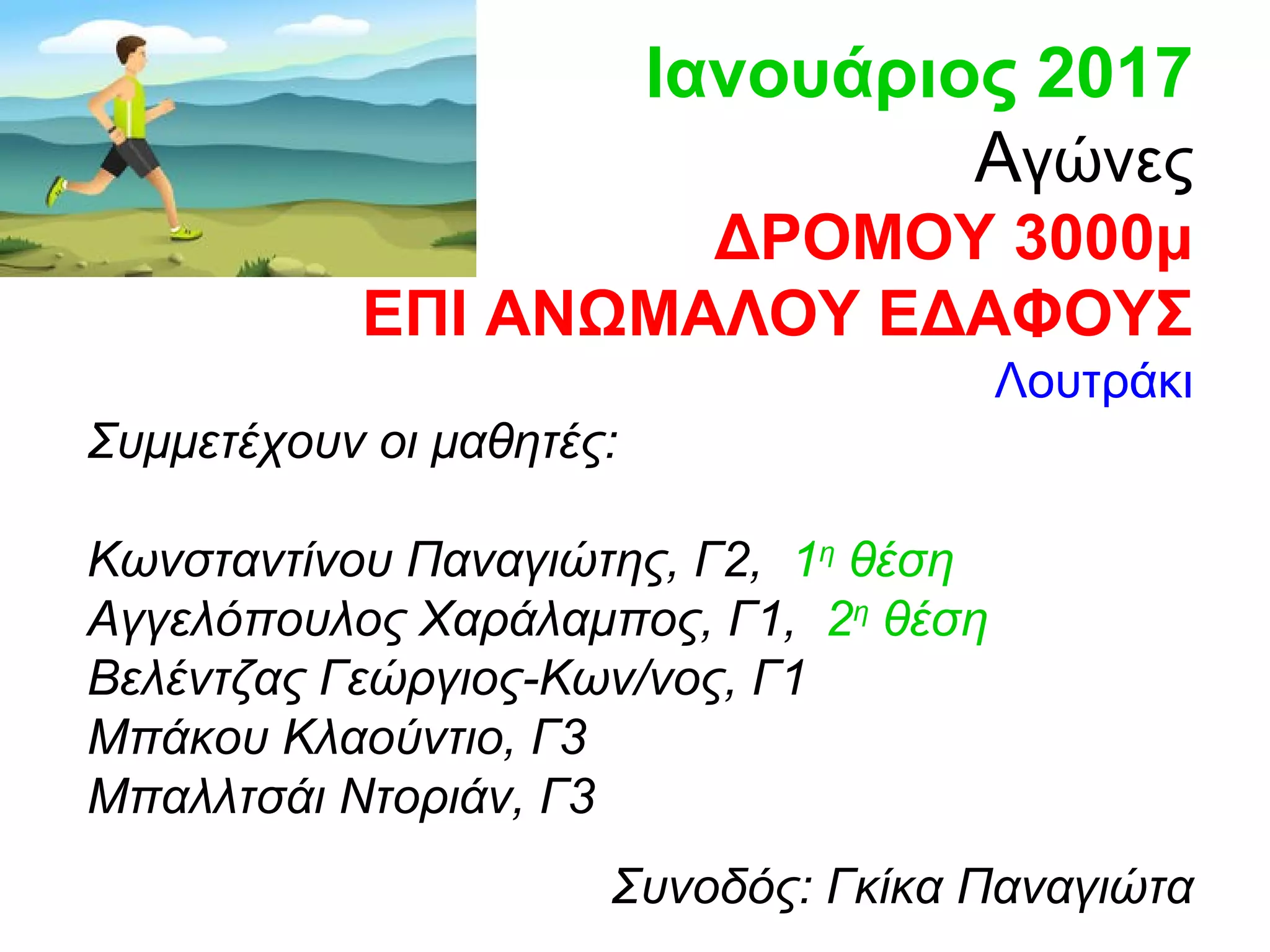 Ιανουάριος 2017
Αγώνες
ΔΡΟΜΟΥ 3000μ
ΕΠΙ ΑΝΩΜΑΛΟΥ ΕΔΑΦΟΥΣ
Λουτράκι
Συμμετέχουν οι μαθητές:
Κωνσταντίνου Παναγιώτης, Γ2, 1η
θέση
Αγγελόπουλος Χαράλαμπος, Γ1, 2η
θέση
Βελέντζας Γεώργιος-Κων/νος, Γ1
Μπάκου Κλαούντιο, Γ3
Μπαλλτσάι Ντοριάν, Γ3
Συνοδός: Γκίκα Παναγιώτα
 